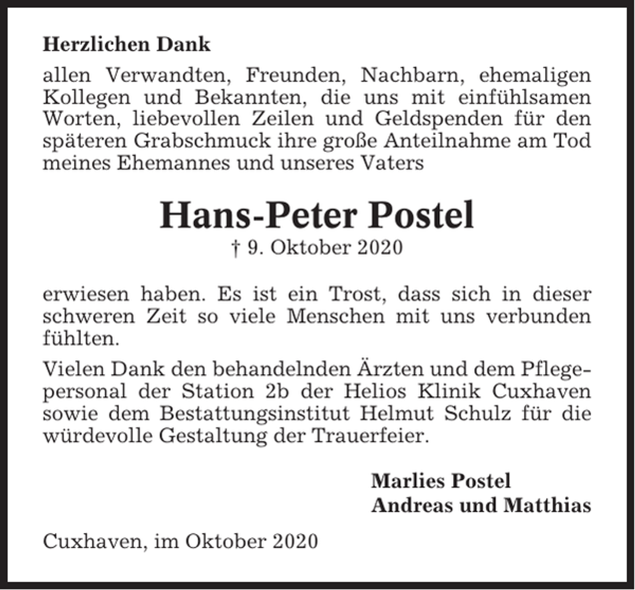 <p>Herzlichen Dank<br />allen Verwandten, Freunden, Nachbarn, ehemaligen<br />Kollegen und Bekannten, die uns mit einfühlsamen<br />Worten, liebevollen Zeilen und Geldspenden für den<br />späteren Grabschmuck ihre große Anteilnahme am Tod<br />meines Ehemannes und unseres Vaters</p><p>Hans-Peter Postel<br />† 9. Oktober 2020<br />erwiesen haben. Es ist ein Trost, dass sich in dieser<br />schweren Zeit so viele Menschen mit uns verbunden<br />fühlten.<br />Vielen Dank den behandelnden Ärzten und dem Pflegepersonal der Station 2b der Helios Klinik Cuxhaven<br />sowie dem Bestattungsinstitut Helmut Schulz für die<br />würdevolle Gestaltung der Trauerfeier.<br />Marlies Postel<br />Andreas und Matthias<br />Cuxhaven, im Oktober 2020</p>