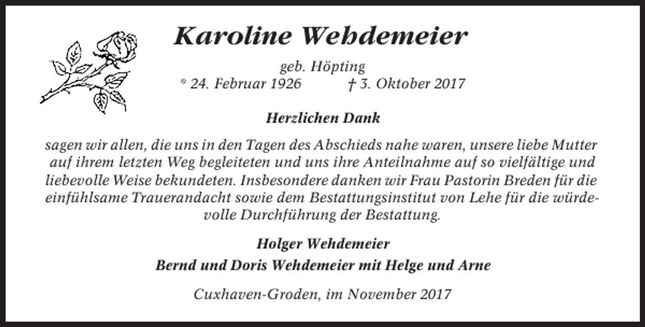 <p>Karoline Wehdemeier<br />geb. Höpting<br />* 24. Februar 1926<br />† 3. Oktober 2017<br />Herzlichen Dank<br />sagen wir allen, die uns in den Tagen des Abschieds nahe waren, unsere liebe Mutter<br />auf ihrem letzten Weg begleiteten und uns ihre Anteilnahme auf so vielfältige und<br />liebevolle Weise bekundeten. Insbesondere danken wir Frau Pastorin Breden für die<br />einfühlsame Trauerandacht sowie dem Bestattungsinstitut von Lehe für die würdevolle Durchführung der Bestattung.<br />Holger Wehdemeier<br />Bernd und Doris Wehdemeier mit Helge und Arne<br />Cuxhaven-Groden, im November 2017</p>
