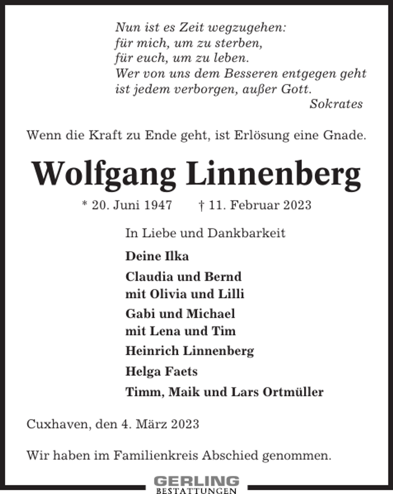 <p>Nun ist es Zeit wegzugehen:<br />für mich, um zu sterben,<br />für euch, um zu leben.<br />Wer von uns dem Besseren entgegen geht<br />ist jedem verborgen, außer Gott.<br />Sokrates<br />Wenn die Kraft zu Ende geht, ist Erlösung eine Gnade.</p><p>Wolfgang Linnenberg<br />* 20. Juni 1947</p><p>† 11. Februar 2023</p><p>In Liebe und Dankbarkeit<br />Deine Ilka<br />Claudia und Bernd<br />mit Olivia und Lilli<br />Gabi und Michael<br />mit Lena und Tim<br />Heinrich Linnenberg<br />Helga Faets<br />Timm, Maik und Lars Ortmüller<br />Cuxhaven, den 4. März 2023<br />Wir haben im Familienkreis Abschied genommen.</p>