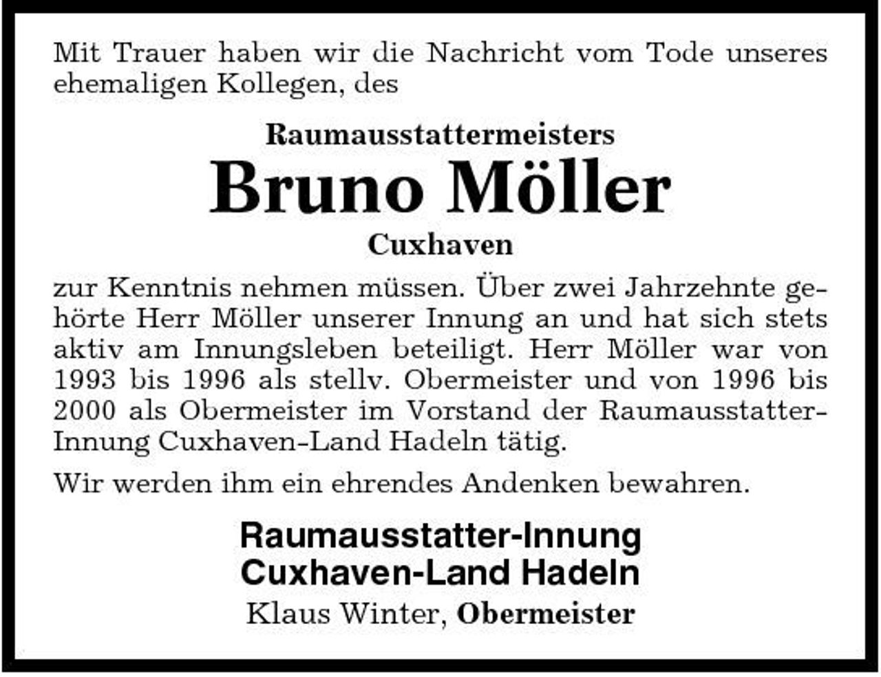 <p>Mit Trauer haben wir die Nachricht vom Tode unseres ehemaligen Kollegen, des</p><p>Raumausstattermeisters</p><p>Bruno Möller<br />Cuxhaven<br />zur Kenntnis nehmen müssen. Über zwei Jahrzehnte gehörte Herr Möller unserer Innung an und hat sich stets aktiv am Innungsleben beteiligt. Herr Möller war von 1993 bis 1996 als stellv. Obermeister und von 1996 bis 2000 als Obermeister im Vorstand der RaumausstatterInnung Cuxhaven-Land Hadeln tätig. Wir werden ihm ein ehrendes Andenken bewahren.</p><p>Raumausstatter-Innung Cuxhaven-Land Hadeln<br />Klaus Winter, Obermeister</p>