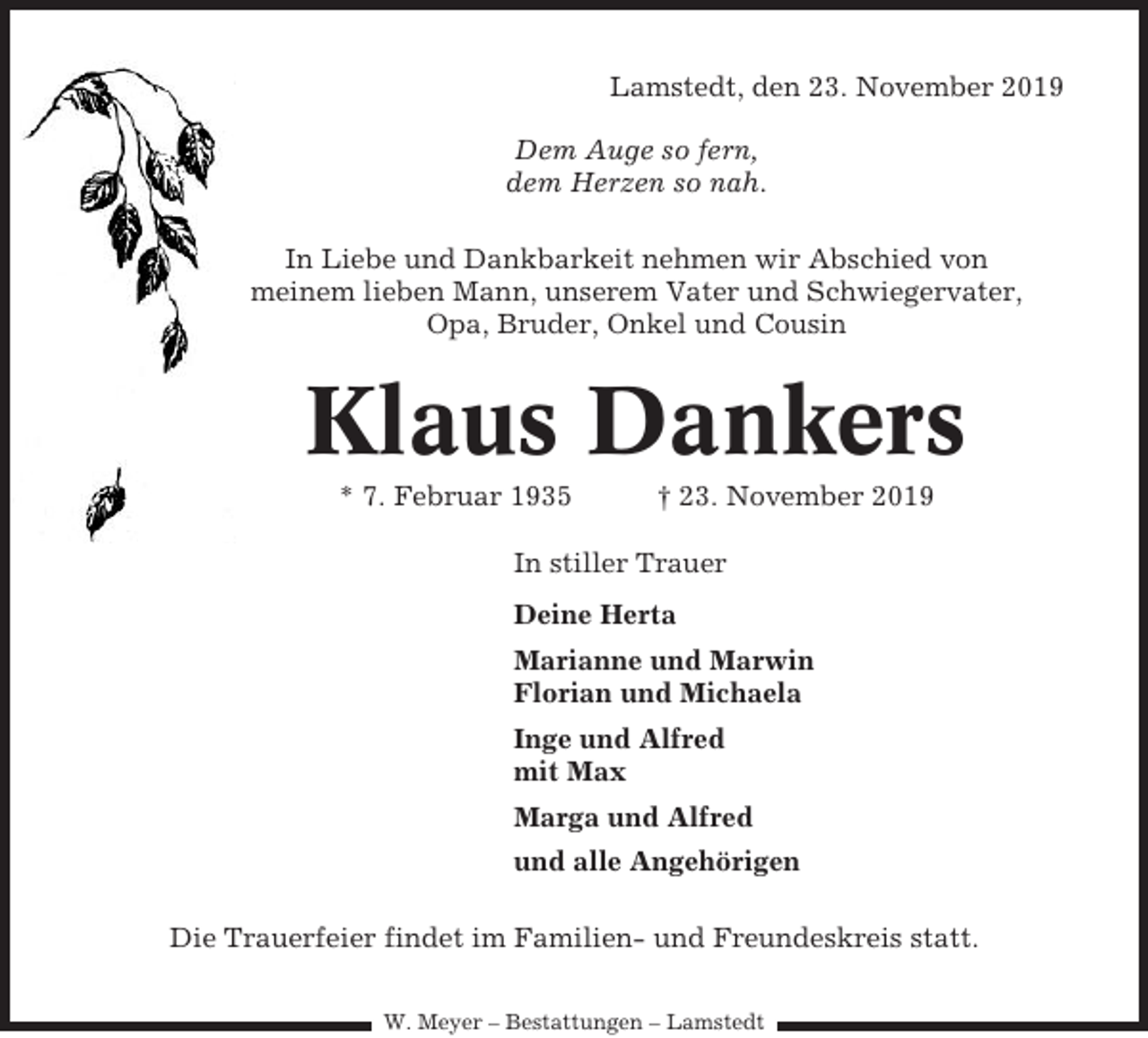 <p>Lamstedt, den 23. November 2019<br />Dem Auge so fern,<br />dem Herzen so nah.<br />In Liebe und Dankbarkeit nehmen wir Abschied von<br />meinem lieben Mann, unserem Vater und Schwiegervater,<br />Opa, Bruder, Onkel und Cousin</p><p>Klaus Dankers<br />* 7. Februar 1935</p><p>† 23. November 2019</p><p>In stiller Trauer<br />Deine Herta<br />Marianne und Marwin<br />Florian und Michaela<br />Inge und Alfred<br />mit Max<br />Marga und Alfred<br />und alle Angehörigen<br />Die Trauerfeier findet im Familien- und Freundeskreis statt.<br />W. Meyer – Bestattungen – Lamstedt</p>
