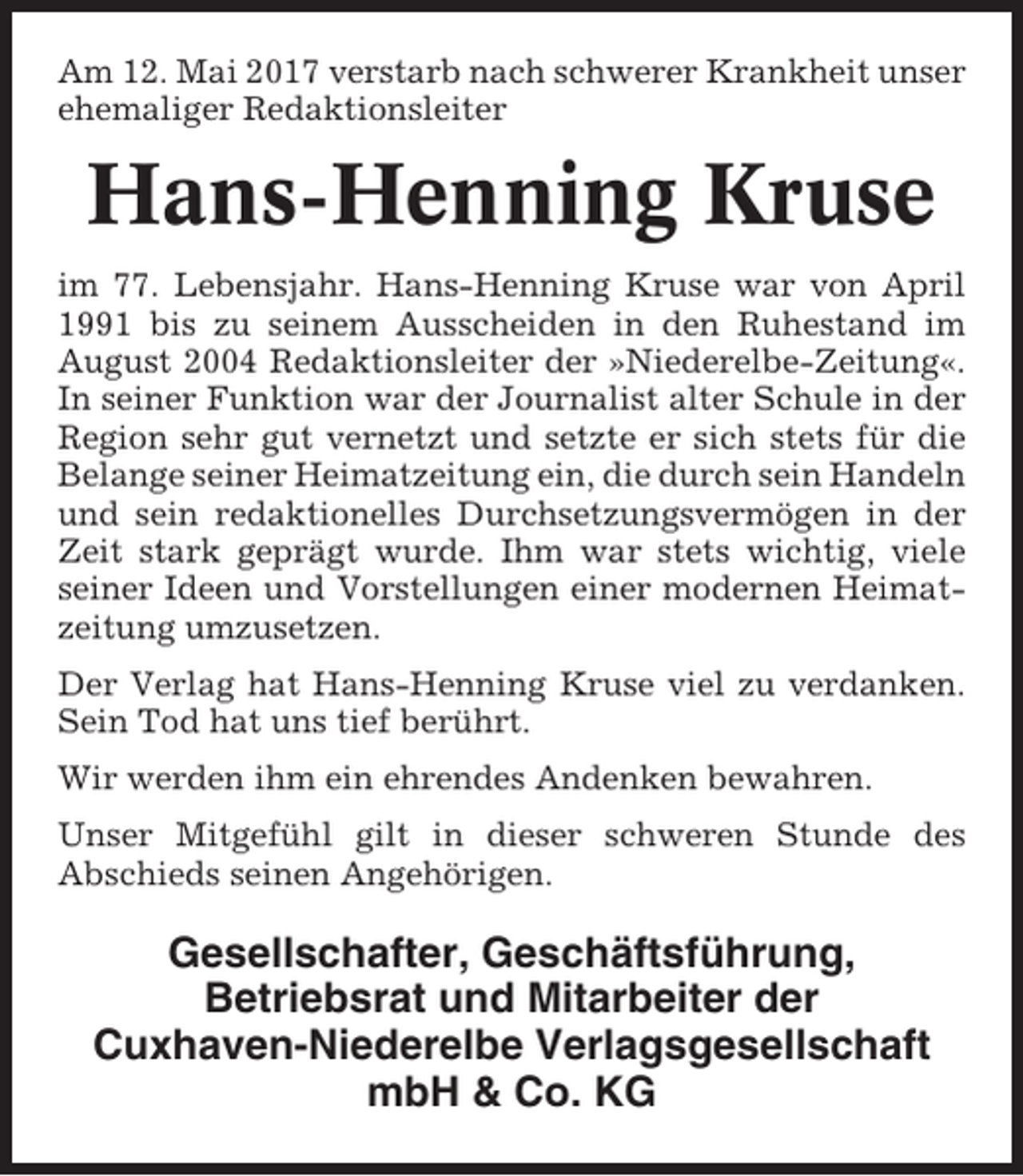 <p>Am 12. Mai 2017 verstarb nach schwerer Krankheit unser<br />ehemaliger Redaktionsleiter</p><p>Hans-Henning Kruse<br />im 77. Lebensjahr. Hans-Henning Kruse war von April<br />1991 bis zu seinem Ausscheiden in den Ruhestand im<br />August 2004 Redaktionsleiter der »Niederelbe-Zeitung«.<br />In seiner Funktion war der Journalist alter Schule in der<br />Region sehr gut vernetzt und setzte er sich stets für die<br />Belange seiner Heimatzeitung ein, die durch sein Handeln<br />und sein redaktionelles Durchsetzungsvermögen in der<br />Zeit stark geprägt wurde. Ihm war stets wichtig, viele<br />seiner Ideen und Vorstellungen einer modernen Heimatzeitung umzusetzen.<br />Der Verlag hat Hans-Henning Kruse viel zu verdanken.<br />Sein Tod hat uns tief berührt.<br />Wir werden ihm ein ehrendes Andenken bewahren.<br />Unser Mitgefühl gilt in dieser schweren Stunde des<br />Abschieds seinen Angehörigen.</p><p>Gesellschafter, Geschäftsführung,<br />Betriebsrat und Mitarbeiter der<br />Cuxhaven-Niederelbe Verlagsgesellschaft<br />mbH &amp; Co. KG</p>