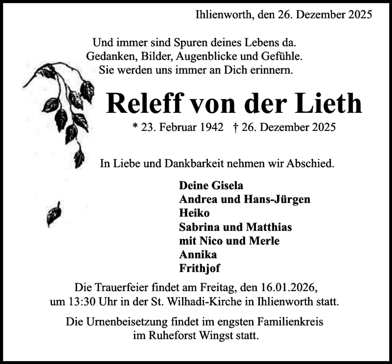 <p>Ihlienworth, den 26. Dezember 2025<br />Und immer sind Spuren deines Lebens da.<br />Gedanken, Bilder, Augenblicke und Gefühle.<br />Sie werden uns immer an Dich erinnern.</p><p>Releff von der Lieth<br />* 23. Februar 1942 † 26. Dezember 2025</p><p>In Liebe und Dankbarkeit nehmen wir Abschied.<br />Deine Gisela<br />Andrea und Hans-Jürgen<br />Heiko<br />Sabrina und Matthias<br />mit Nico und Merle<br />Annika<br />Frithjof<br />Die Trauerfeier findet am Freitag, den 16.01.2026,<br />um 13:30 Uhr in der St. Wilhadi-Kirche in Ihlienworth statt.<br />Die Urnenbeisetzung findet im engsten Familienkreis<br />im Ruheforst Wingst statt.</p>
