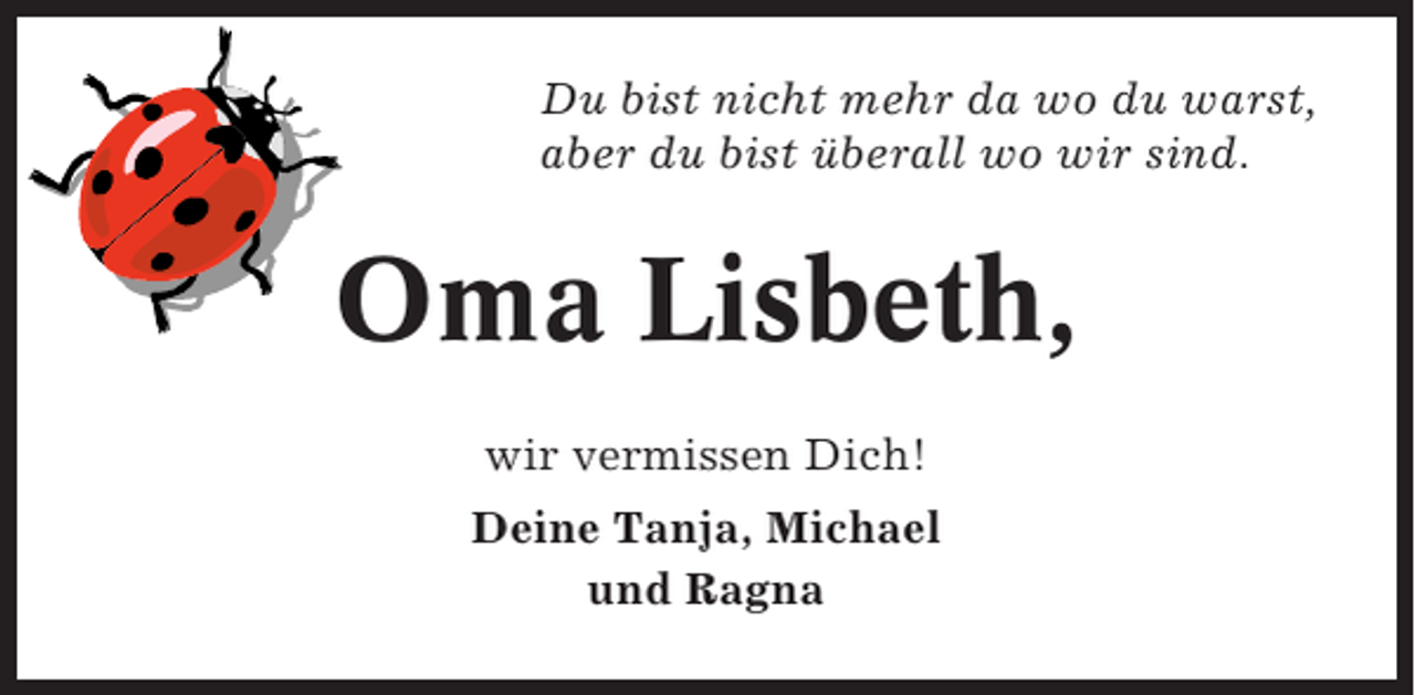<p>Du bist nicht mehr da wo du warst,<br />aber du bist überall wo wir sind.</p><p>Oma Lisbeth,<br />wir vermissen Dich!<br />Deine Tanja, Michael<br />und Ragna</p>