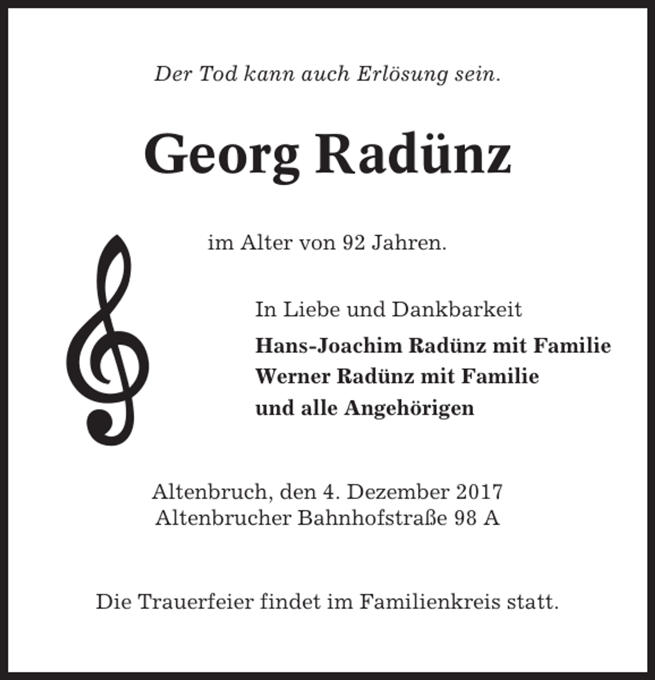 <p>Der Tod kann auch Erlösung sein.</p><p>Georg Radünz<br />im Alter von 92 Jahren.<br />In Liebe und Dankbarkeit<br />Hans-Joachim Radünz mit Familie<br />Werner Radünz mit Familie<br />und alle Angehörigen</p><p>Altenbruch, den 4. Dezember 2017<br />Altenbrucher Bahnhofstraße 98 A</p><p>Die Trauerfeier findet im Familienkreis statt.</p>