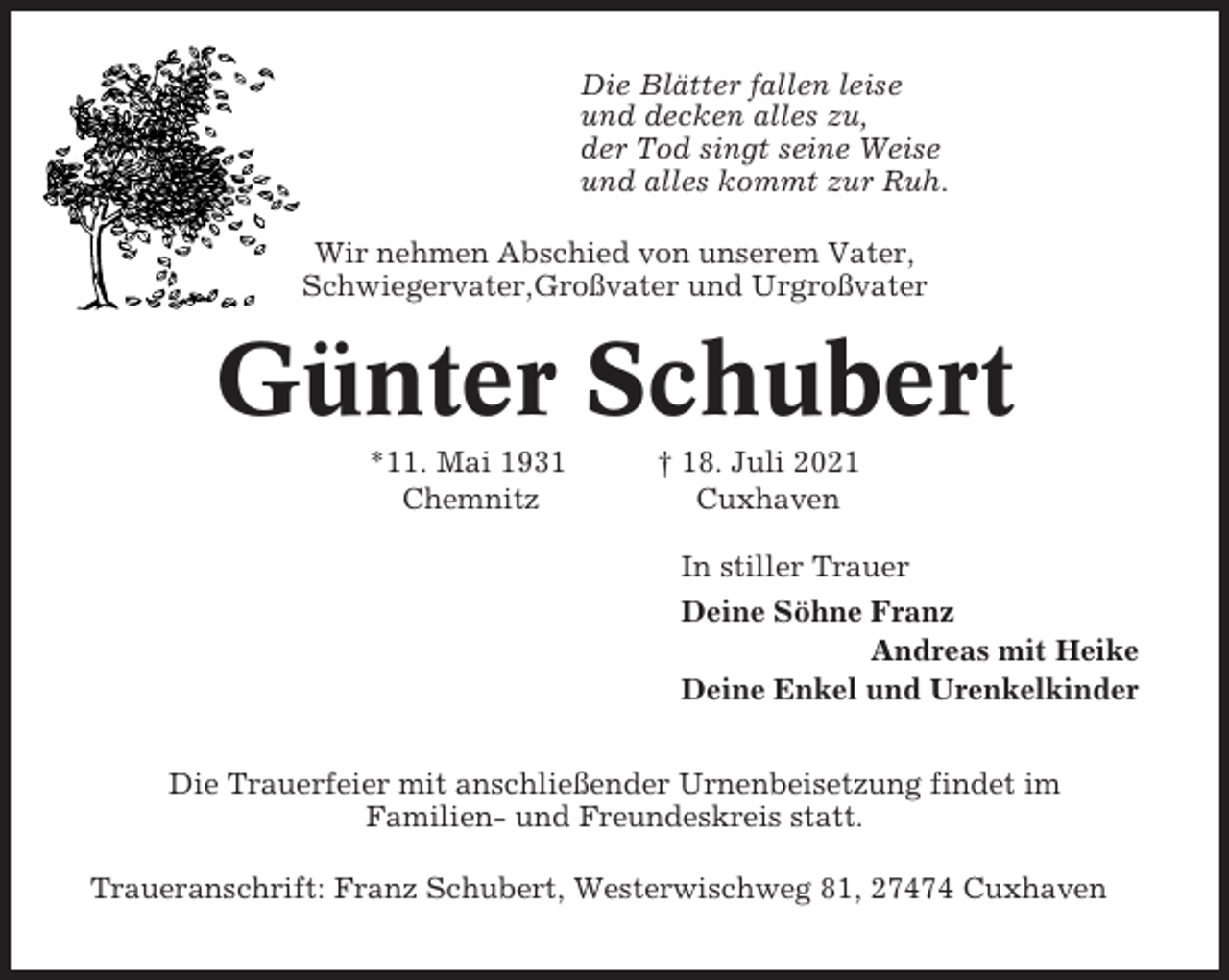 <p>Die Blätter fallen leise<br />und decken alles zu,<br />der Tod singt seine Weise<br />und alles kommt zur Ruh.<br />Wir nehmen Abschied von unserem Vater,<br />Schwiegervater,Großvater und Urgroßvater</p><p>Günter Schubert<br />*11. Mai 1931<br />Chemnitz</p><p>† 18. Juli 2021<br />Cuxhaven<br />In stiller Trauer<br />Deine Söhne Franz<br />Andreas mit Heike<br />Deine Enkel und Urenkelkinder</p><p>Die Trauerfeier mit anschließender Urnenbeisetzung findet im<br />Familien- und Freundeskreis statt.<br />Traueranschrift: Franz Schubert, Westerwischweg 81, 27474 Cuxhaven</p>