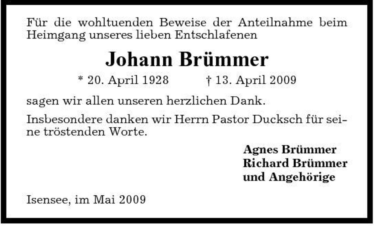 <p>Für die wohltuenden Beweise der Anteilnahme beim Heimgang unseres lieben Entschlafenen</p><p>Johann Brümmer<br />* 20. April 1928 † 13. April 2009 sagen wir allen unseren herzlichen Dank. Insbesondere danken wir Herrn Pastor Ducksch für seine tröstenden Worte. Agnes Brümmer Richard Brümmer und Angehörige Isensee, im Mai 2009</p>