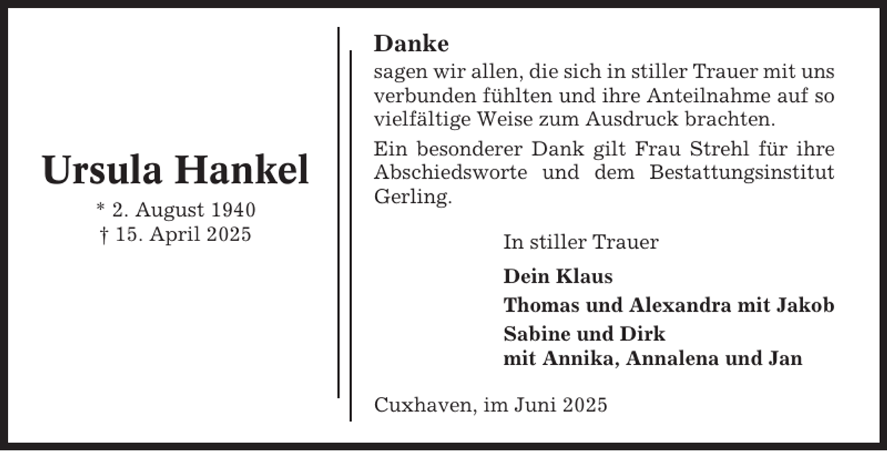 <p>Danke</p><p>Ursula Hankel<br />* 2. August 1940<br />† 15. April 2025</p><p>sagen wir allen, die sich in stiller Trauer mit uns<br />verbunden fühlten und ihre Anteilnahme auf so<br />vielfältige Weise zum Ausdruck brachten.<br />Ein besonderer Dank gilt Frau Strehl für ihre<br />Abschiedsworte und dem Bestattungsinstitut<br />Gerling.<br />In stiller Trauer<br />Dein Klaus<br />Thomas und Alexandra mit Jakob<br />Sabine und Dirk<br />mit Annika, Annalena und Jan<br />Cuxhaven, im Juni 2025</p>