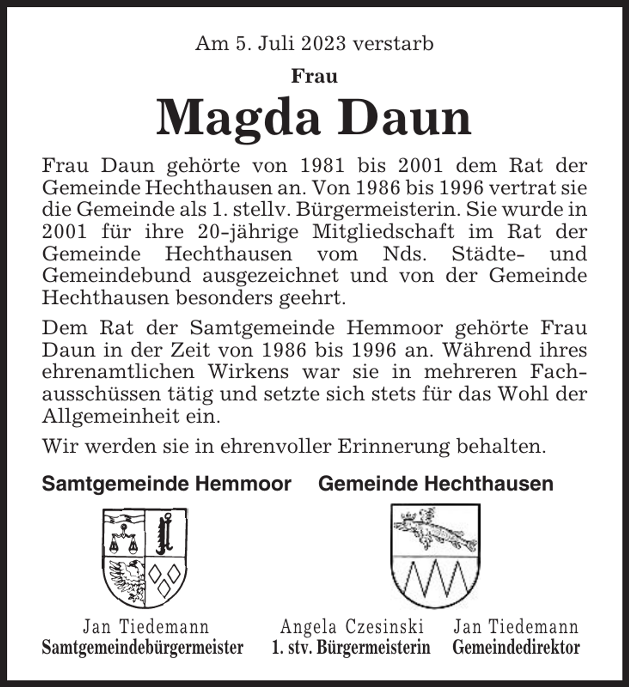 <p>Am 5. Juli 2023 verstarb<br />Frau</p><p>Magda Daun<br />Frau Daun gehörte von 1981 bis 2001 dem Rat der<br />Gemeinde Hechthausen an. Von 1986 bis 1996 vertrat sie<br />die Gemeinde als 1. stellv. Bürgermeisterin. Sie wurde in<br />2001 für ihre 20-jährige Mitgliedschaft im Rat der<br />Gemeinde Hechthausen vom Nds. Städte- und<br />Gemeindebund ausgezeichnet und von der Gemeinde<br />Hechthausen besonders geehrt.<br />Dem Rat der Samtgemeinde Hemmoor gehörte Frau<br />Daun in der Zeit von 1986 bis 1996 an. Während ihres<br />ehrenamtlichen Wirkens war sie in mehreren Fachausschüssen tätig und setzte sich stets für das Wohl der<br />Allgemeinheit ein.<br />Wir werden sie in ehrenvoller Erinnerung behalten.<br />Samtgemeinde Hemmoor</p><p>Jan Tiedemann<br />Samtgemeindebürgermeister</p><p>Gemeinde Hechthausen</p><p>Angela Czesinski<br />1. stv. Bürgermeisterin</p><p>Jan Tiedemann<br />Gemeindedirektor</p>