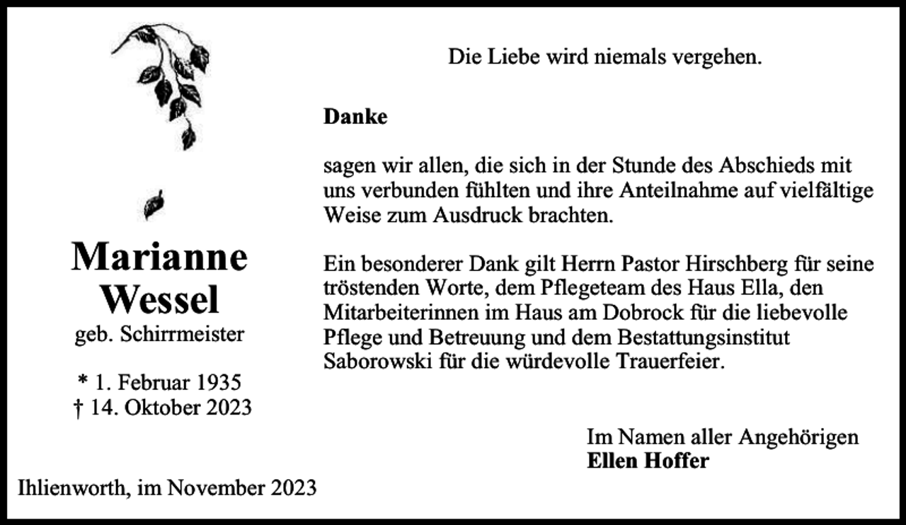 <p>Die Liebe wird niemals vergehen.<br />Danke</p><p>Marianne<br />Wessel<br />geb. Schirrmeister</p><p>* 1. Februar 1935<br />† 14. Oktober 2023<br />Ihlienworth, im November 2023</p><p>sagen wir allen, die sich in der Stunde des Abschieds mit<br />uns verbunden fühlten und ihre Anteilnahme auf vielfältige<br />Weise zum Ausdruck brachten.<br />Ein besonderer Dank gilt Herrn Pastor Hirschberg für seine<br />tröstenden Worte, dem Pflegeteam des Haus Ella, den<br />Mitarbeiterinnen im Haus am Dobrock für die liebevolle<br />Pflege und Betreuung und dem Bestattungsinstitut<br />Saborowski für die würdevolle Trauerfeier.<br />Im Namen aller Angehörigen<br />Ellen Hoffer</p>