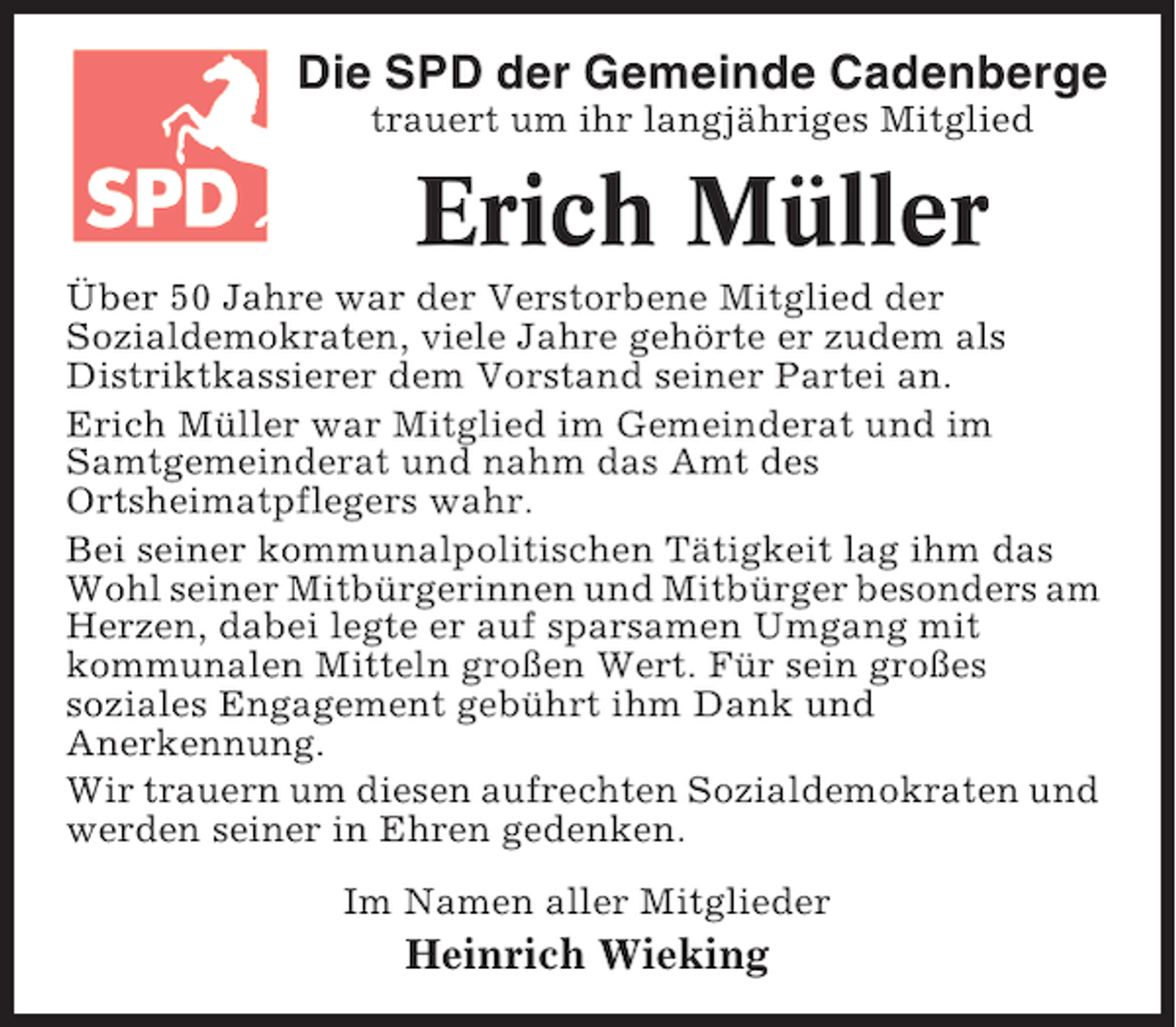 <p>Die SPD der Gemeinde Cadenberge<br />trauert um ihr langjähriges Mitglied</p><p>Erich Müller<br />Über 50 Jahre war der Verstorbene Mitglied der<br />Sozialdemokraten, viele Jahre gehörte er zudem als<br />Distriktkassierer dem Vorstand seiner Partei an.<br />Erich Müller war Mitglied im Gemeinderat und im<br />Samtgemeinderat und nahm das Amt des<br />Ortsheimatpflegers wahr.<br />Bei seiner kommunalpolitischen Tätigkeit lag ihm das<br />Wohl seiner Mitbürgerinnen und Mitbürger besonders am<br />Herzen, dabei legte er auf sparsamen Umgang mit<br />kommunalen Mitteln großen Wert. Für sein großes<br />soziales Engagement gebührt ihm Dank und<br />Anerkennung.<br />Wir trauern um diesen aufrechten Sozialdemokraten und<br />werden seiner in Ehren gedenken.<br />Im Namen aller Mitglieder</p><p>Heinrich Wieking</p>