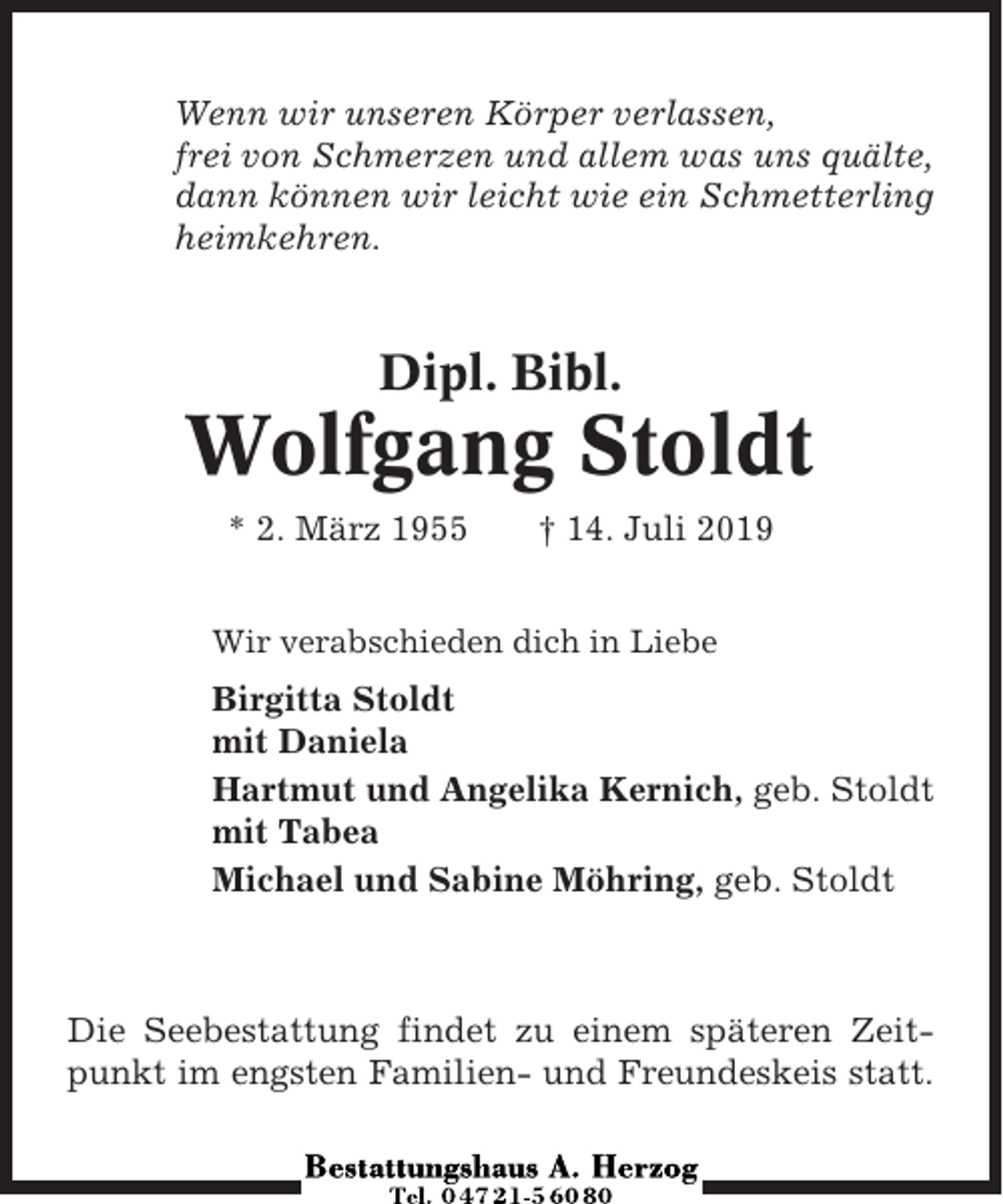 <p>Wenn wir unseren Körper verlassen,<br />frei von Schmerzen und allem was uns quälte,<br />dann können wir leicht wie ein Schmetterling<br />heimkehren.</p><p>Dipl. Bibl.</p><p>Wolfgang Stoldt<br />* 2. März 1955</p><p>† 14. Juli 2019</p><p>Wir verabschieden dich in Liebe</p><p>Birgitta Stoldt<br />mit Daniela<br />Hartmut und Angelika Kernich, geb. Stoldt<br />mit Tabea<br />Michael und Sabine Möhring, geb. Stoldt</p><p>Die Seebestattung findet zu einem späteren Zeitpunkt im engsten Familien- und Freundeskeis statt.</p>