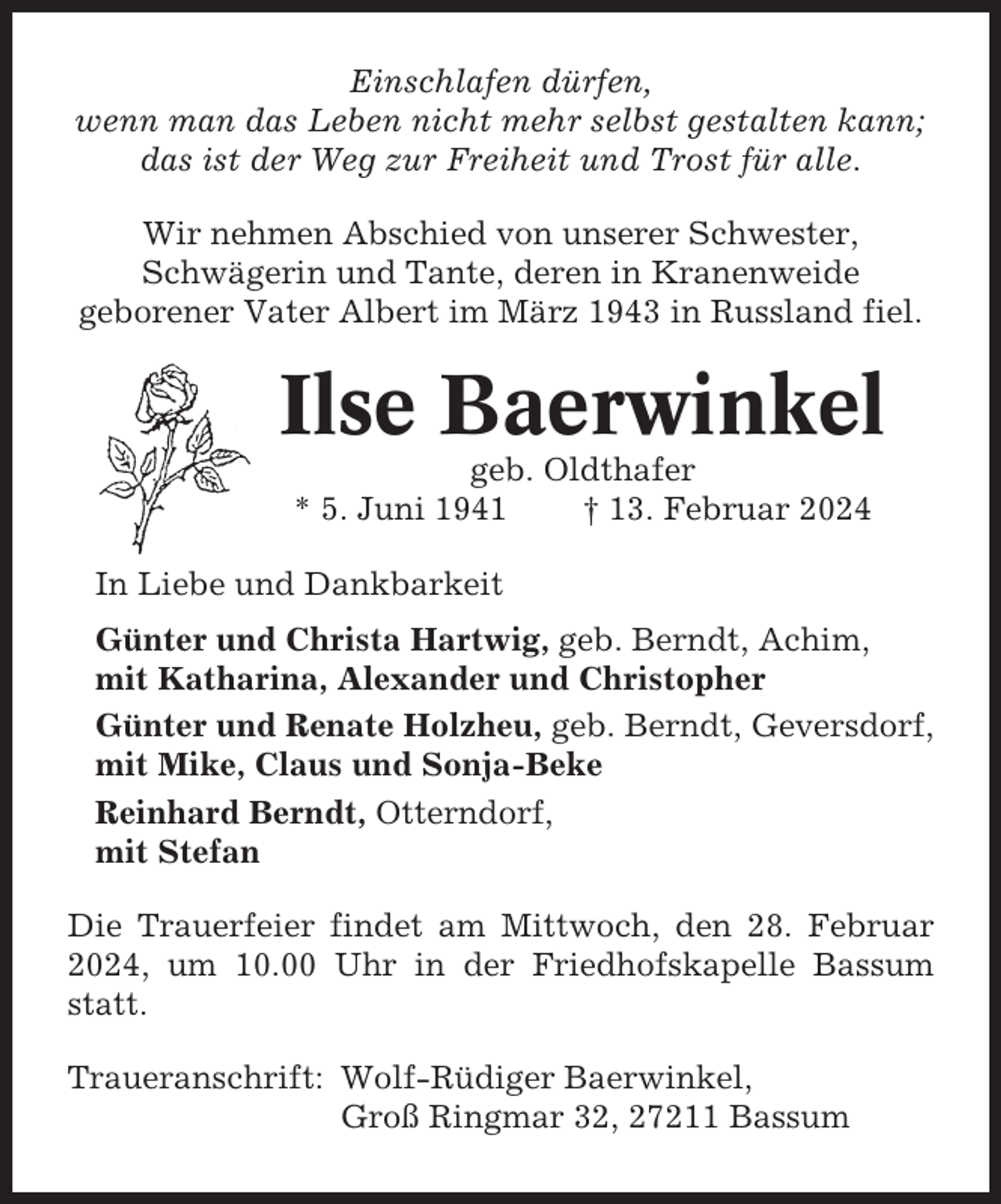 <p>Einschlafen dürfen,<br />wenn man das Leben nicht mehr selbst gestalten kann;<br />das ist der Weg zur Freiheit und Trost für alle.<br />Wir nehmen Abschied von unserer Schwester,<br />Schwägerin und Tante, deren in Kranenweide<br />geborener Vater Albert im März 1943 in Russland fiel.</p><p>Ilse Baerwinkel<br />geb. Oldthafer<br />* 5. Juni 1941<br />† 13. Februar 2024<br />In Liebe und Dankbarkeit<br />Günter und Christa Hartwig, geb. Berndt, Achim,<br />mit Katharina, Alexander und Christopher<br />Günter und Renate Holzheu, geb. Berndt, Geversdorf,<br />mit Mike, Claus und Sonja-Beke<br />Reinhard Berndt, Otterndorf,<br />mit Stefan<br />Die Trauerfeier findet am Mittwoch, den 28. Februar<br />2024, um 10.00 Uhr in der Friedhofskapelle Bassum<br />statt.<br />Traueranschrift: Wolf-Rüdiger Baerwinkel,<br />Groß Ringmar 32, 27211 Bassum</p>