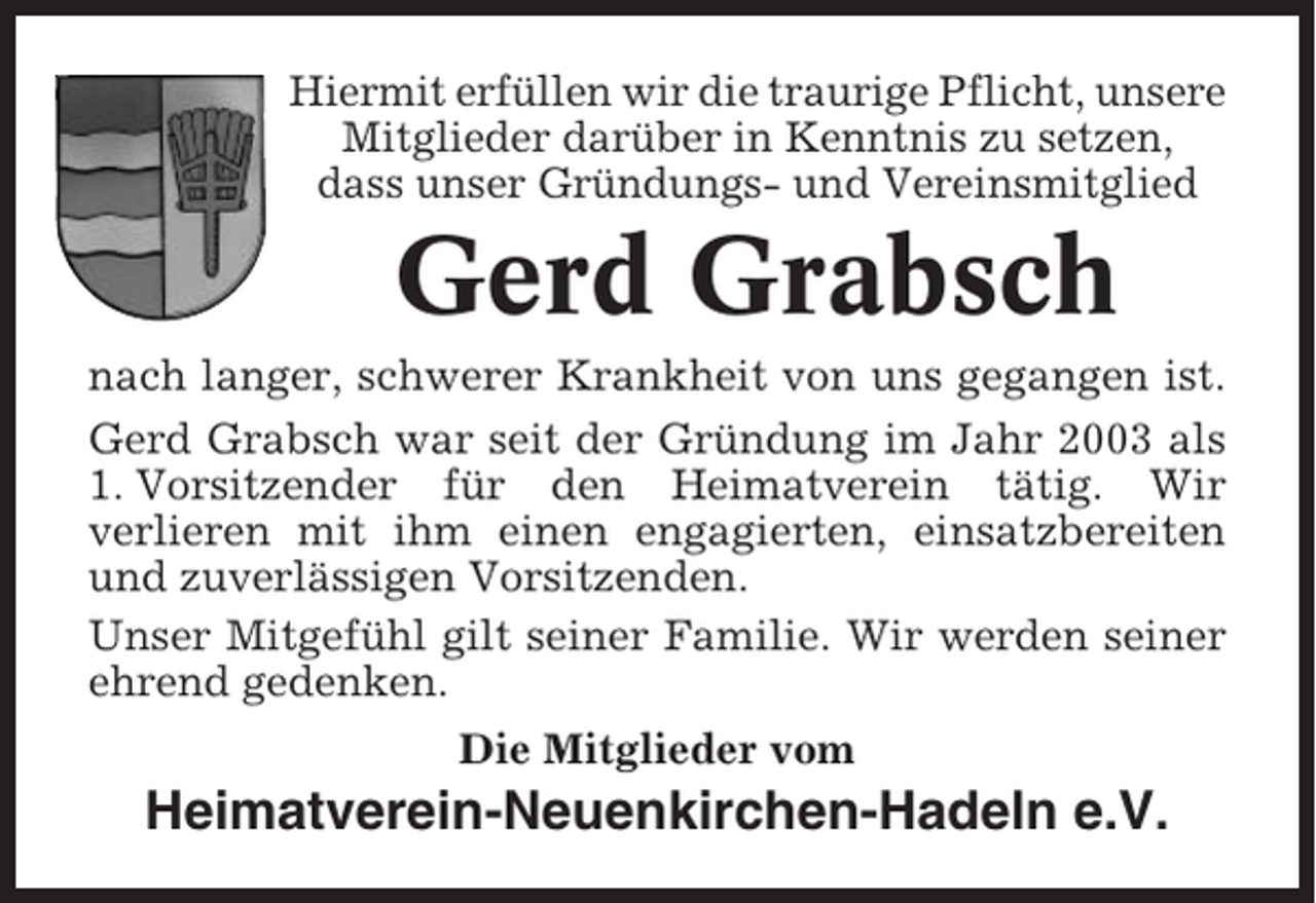 <p>Hiermit erfüllen wir die traurige Pflicht, unsere<br />Mitglieder darüber in Kenntnis zu setzen,<br />dass unser Gründungs- und Vereinsmitglied</p><p>Gerd Grabsch<br />nach langer, schwerer Krankheit von uns gegangen ist.<br />Gerd Grabsch war seit der Gründung im Jahr 2003 als<br />1. Vorsitzender für den Heimatverein tätig. Wir<br />verlieren mit ihm einen engagierten, einsatzbereiten<br />und zuverlässigen Vorsitzenden.<br />Unser Mitgefühl gilt seiner Familie. Wir werden seiner<br />ehrend gedenken.<br />Die Mitglieder vom</p><p>Heimatverein-Neuenkirchen-Hadeln e.V.</p>