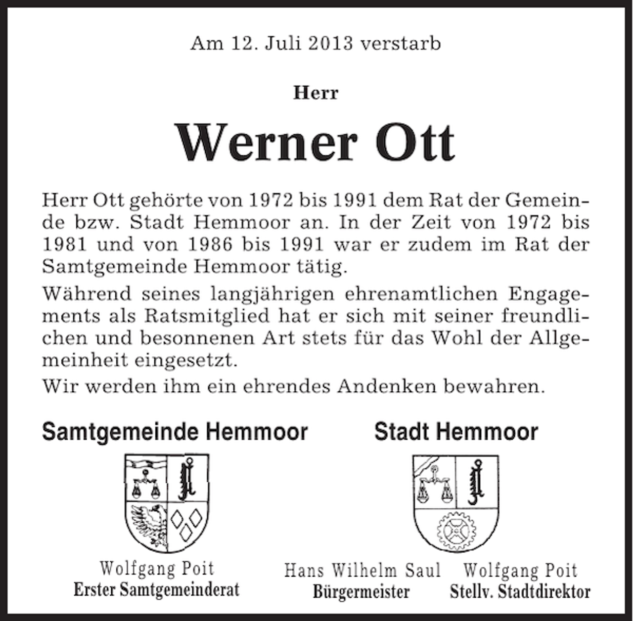 <p>Am 12. Juli 2013 verstarb<br />Herr</p><p>Werner Ott<br />Herr Ott gehörte von 1972 bis 1991 dem Rat der Gemeinde bzw. Stadt Hemmoor an. In der Zeit von 1972 bis<br />1981 und von 1986 bis 1991 war er zudem im Rat der<br />Samtgemeinde Hemmoor tätig.<br />Während seines langjährigen ehrenamtlichen Engagements als Ratsmitglied hat er sich mit seiner freundlichen und besonnenen Art stets für das Wohl der Allgemeinheit eingesetzt.<br />Wir werden ihm ein ehrendes Andenken bewahren.</p><p>Samtgemeinde Hemmoor</p><p>Wolfgang Poit<br />Erster Samtgemeinderat</p><p>Stadt Hemmoor</p><p>Hans Wilhelm Saul Wolfgang Poit<br />Bürgermeister<br />Stellv. Stadtdirektor</p>