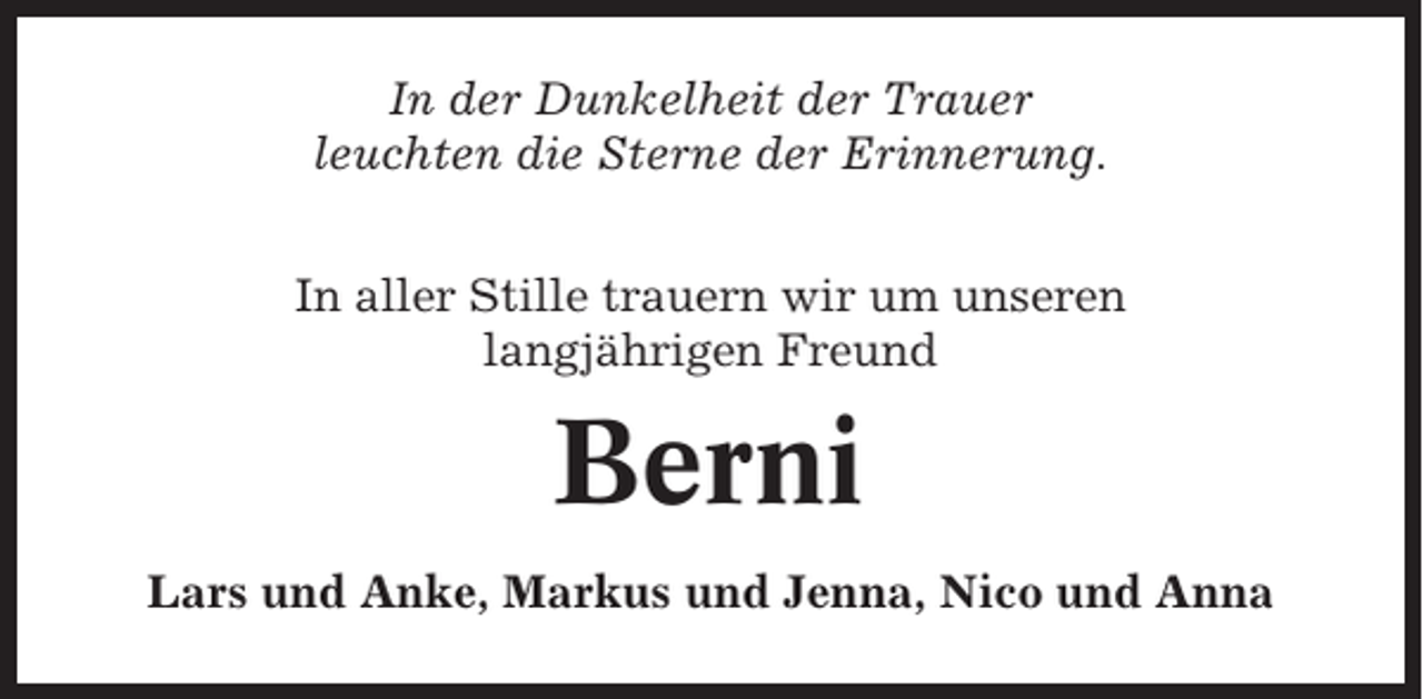 <p>In der Dunkelheit der Trauer<br />leuchten die Sterne der Erinnerung.<br />In aller Stille trauern wir um unseren<br />langjährigen Freund</p><p>Berni<br />Lars und Anke, Markus und Jenna, Nico und Anna</p>