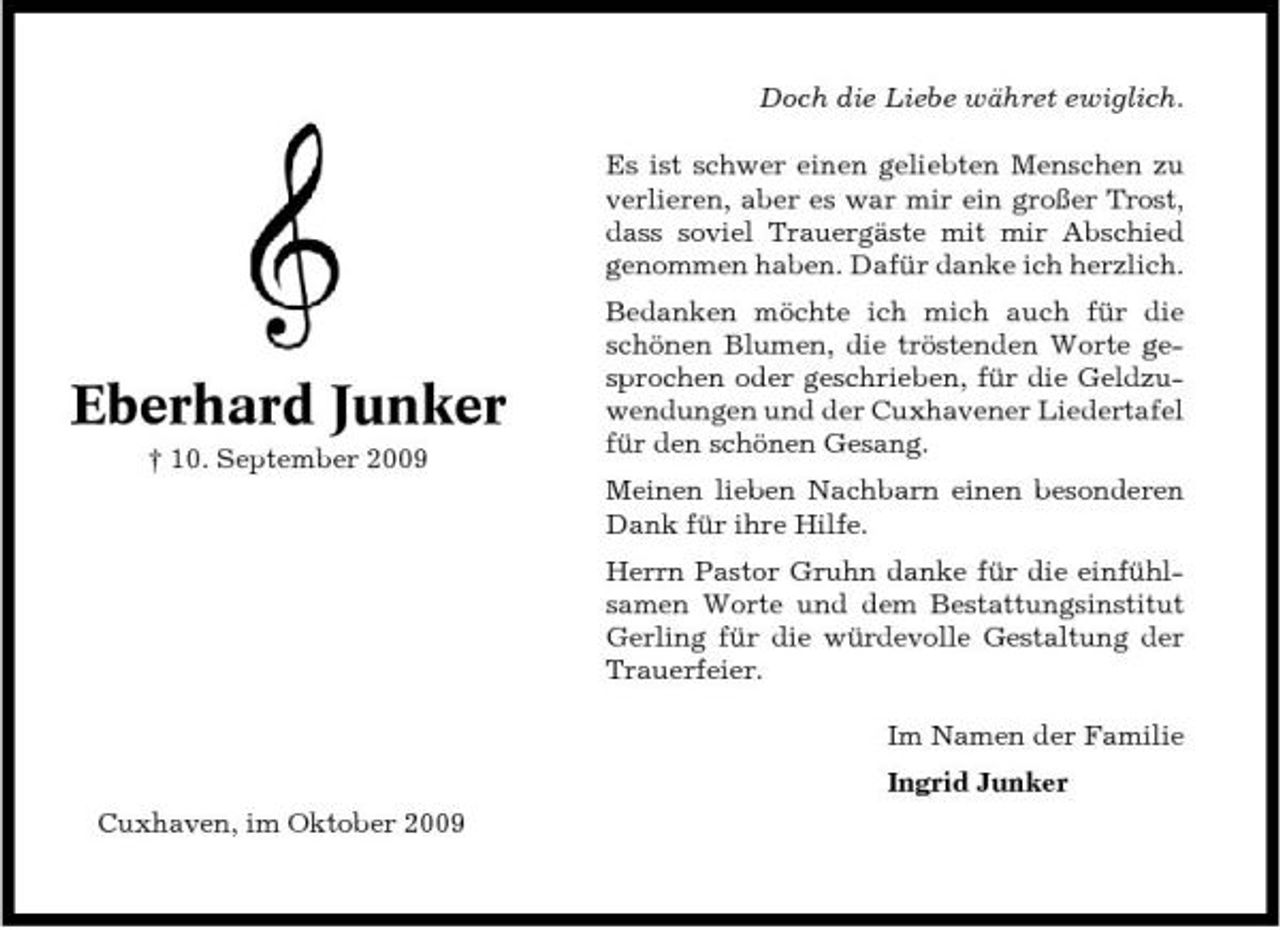<p>Doch die Liebe währet ewiglich. Es ist schwer einen geliebten Menschen zu verlieren, aber es war mir ein großer Trost, dass soviel Trauergäste mit mir Abschied genommen haben. Dafür danke ich herzlich. Bedanken möchte ich mich auch für die schönen Blumen, die tröstenden Worte gesprochen oder geschrieben, für die Geldzuwendungen und der Cuxhavener Liedertafel für den schönen Gesang. Meinen lieben Nachbarn einen besonderen Dank für ihre Hilfe. Herrn Pastor Gruhn danke für die einfühlsamen Worte und dem Bestattungsinstitut Gerling für die würdevolle Gestaltung der Trauerfeier. Im Namen der Familie Ingrid Junker Cuxhaven, im Oktober 2009</p><p>Eberhard Junker<br />† 10. September 2009</p>