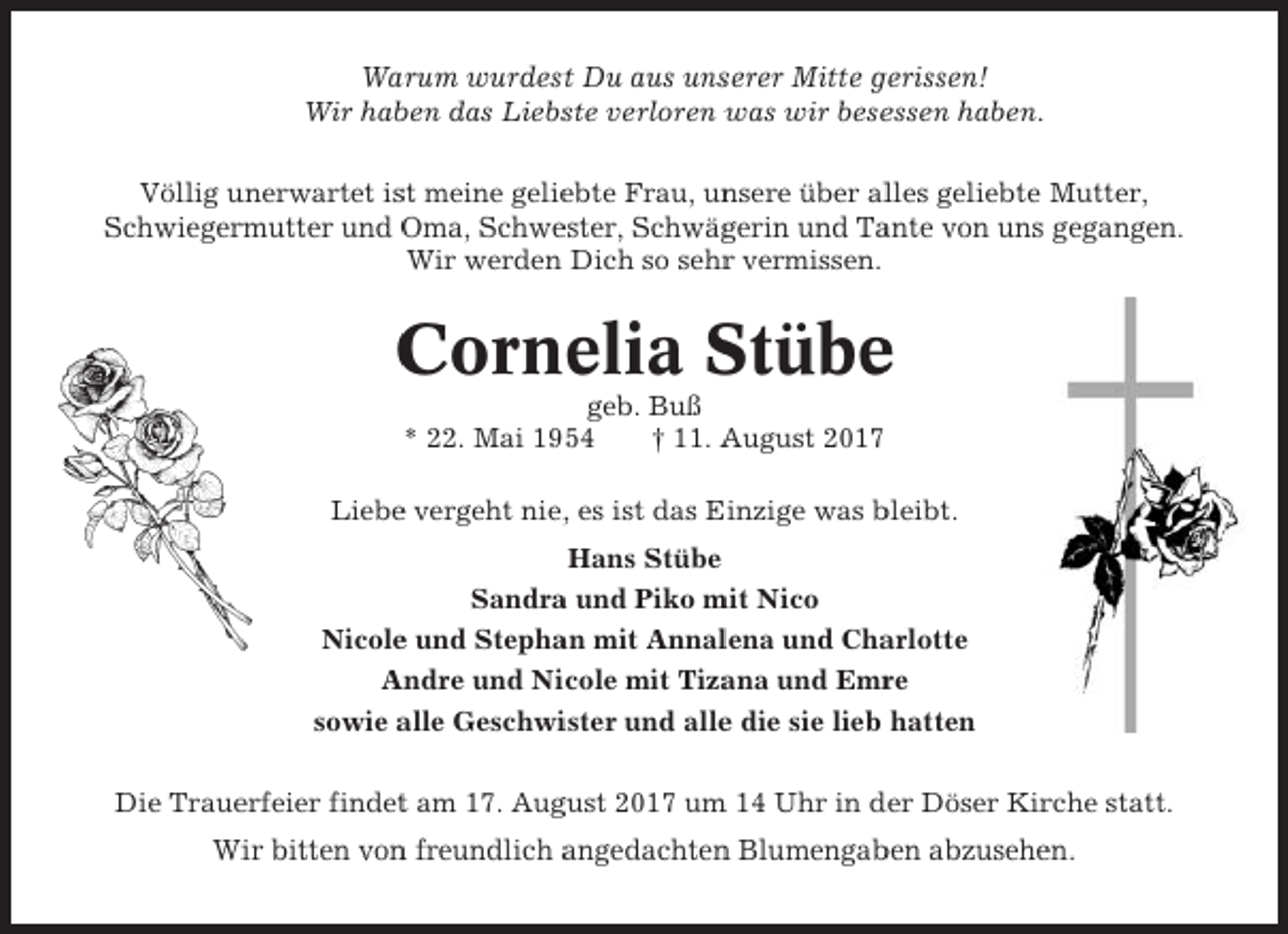 <p>Warum wurdest Du aus unserer Mitte gerissen!<br />Wir haben das Liebste verloren was wir besessen haben.<br />Völlig unerwartet ist meine geliebte Frau, unsere über alles geliebte Mutter,<br />Schwiegermutter und Oma, Schwester, Schwägerin und Tante von uns gegangen.<br />Wir werden Dich so sehr vermissen.</p><p>Cornelia Stübe<br />geb. Buß<br />* 22. Mai 1954<br />† 11. August 2017<br />Liebe vergeht nie, es ist das Einzige was bleibt.<br />Hans Stübe<br />Sandra und Piko mit Nico<br />Nicole und Stephan mit Annalena und Charlotte<br />Andre und Nicole mit Tizana und Emre<br />sowie alle Geschwister und alle die sie lieb hatten<br />Die Trauerfeier findet am 17. August 2017 um 14 Uhr in der Döser Kirche statt.<br />Wir bitten von freundlich angedachten Blumengaben abzusehen.</p>