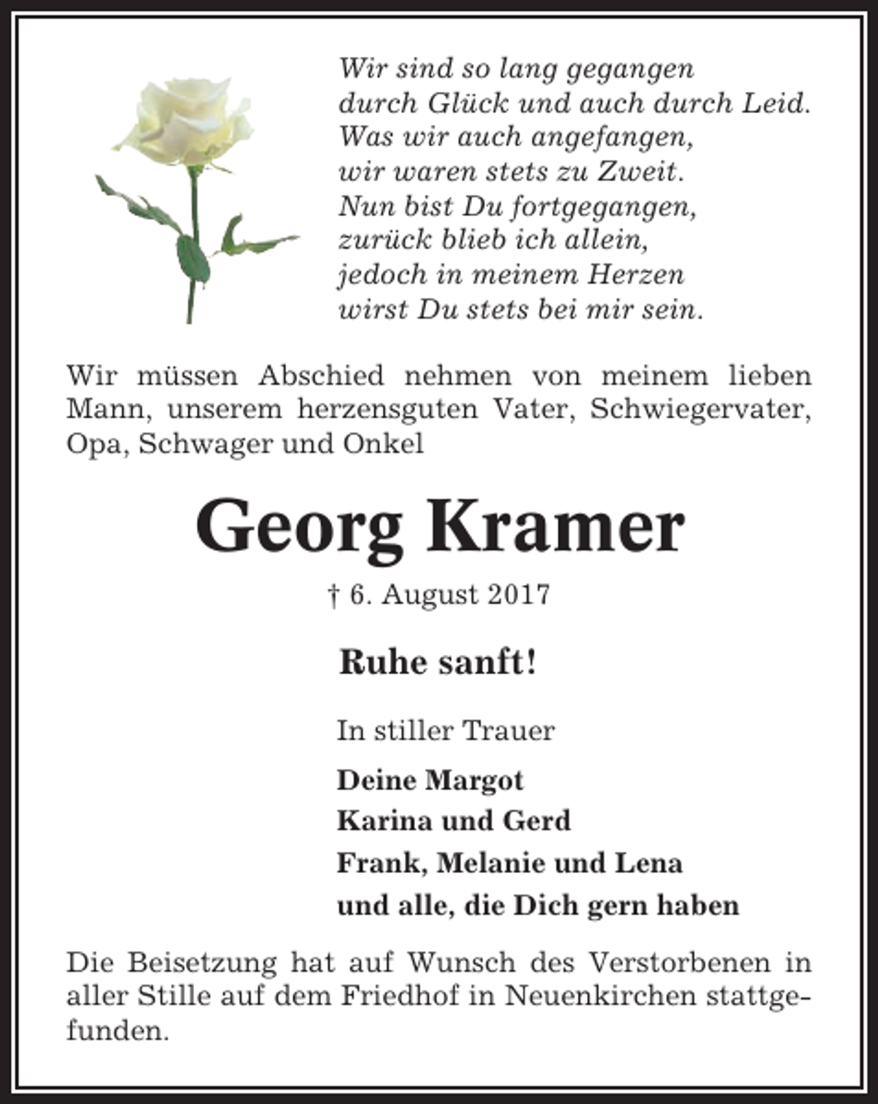<p>Wir sind so lang gegangen<br />durch Glück und auch durch Leid.<br />Was wir auch angefangen,<br />wir waren stets zu Zweit.<br />Nun bist Du fortgegangen,<br />zurück blieb ich allein,<br />jedoch in meinem Herzen<br />wirst Du stets bei mir sein.<br />Wir müssen Abschied nehmen von meinem lieben<br />Mann, unserem herzensguten Vater, Schwiegervater,<br />Opa, Schwager und Onkel</p><p>Georg Kramer<br />† 6. August 2017</p><p>Ruhe sanft!<br />In stiller Trauer<br />Deine Margot<br />Karina und Gerd<br />Frank, Melanie und Lena<br />und alle, die Dich gern haben<br />Die Beisetzung hat auf Wunsch des Verstorbenen in<br />aller Stille auf dem Friedhof in Neuenkirchen stattgefunden.</p>