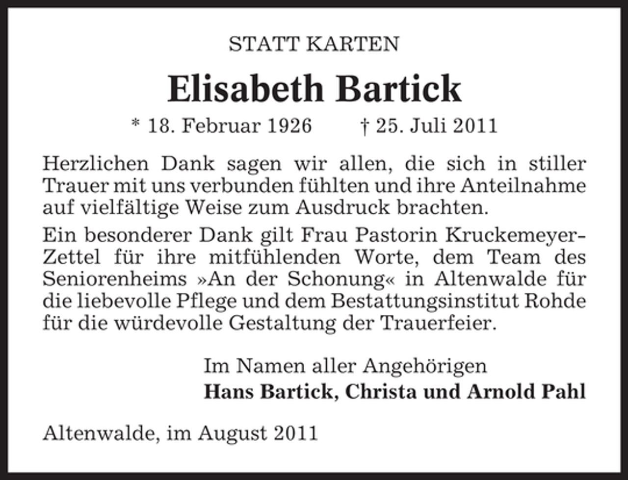 <p>STATT KARTEN</p><p>Elisabeth Bartick<br />* 18. Februar 1926</p><p>† 25. Juli 2011</p><p>Herzlichen Dank sagen wir allen, die sich in stiller<br />Trauer mit uns verbunden fühlten und ihre Anteilnahme<br />auf vielfältige Weise zum Ausdruck brachten.<br />Ein besonderer Dank gilt Frau Pastorin KruckemeyerZettel für ihre mitfühlenden Worte, dem Team des<br />Seniorenheims »An der Schonung« in Altenwalde für<br />die liebevolle Pflege und dem Bestattungsinstitut Rohde<br />für die würdevolle Gestaltung der Trauerfeier.<br />Im Namen aller Angehörigen<br />Hans Bartick, Christa und Arnold Pahl<br />Altenwalde, im August 2011</p>