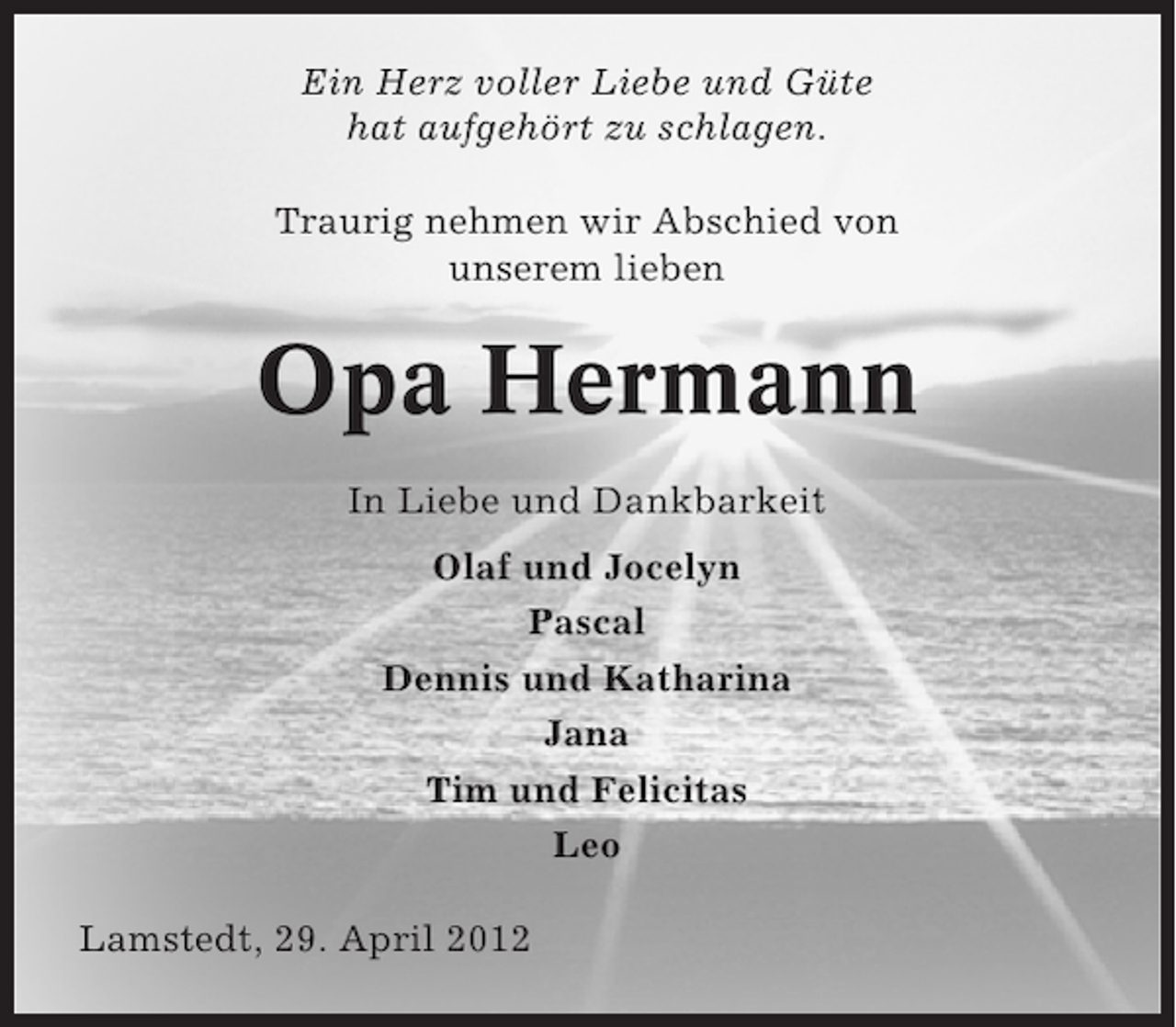 <p>Ein Herz voller Liebe und Güte<br />hat aufgehört zu schlagen.<br />Traurig nehmen wir Abschied von<br />unserem lieben</p><p>Opa Hermann<br />In Liebe und Dankbarkeit<br />Olaf und Jocelyn<br />Pascal<br />Dennis und Katharina<br />Jana<br />Tim und Felicitas<br />Leo<br />Lamstedt, 29. April 2012</p>