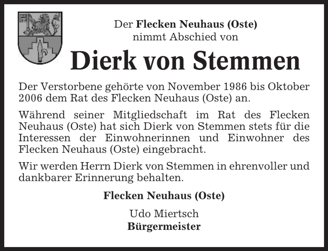 <p>Der Flecken Neuhaus (Oste)<br />nimmt Abschied von</p><p>Dierk von Stemmen<br />Der Verstorbene gehörte von November 1986 bis Oktober<br />2006 dem Rat des Flecken Neuhaus (Oste) an.<br />Während seiner Mitgliedschaft im Rat des Flecken<br />Neuhaus (Oste) hat sich Dierk von Stemmen stets für die<br />Interessen der Einwohnerinnen und Einwohner des<br />Flecken Neuhaus (Oste) eingebracht.<br />Wir werden Herrn Dierk von Stemmen in ehrenvoller und<br />dankbarer Erinnerung behalten.<br />Flecken Neuhaus (Oste)<br />Udo Miertsch<br />Bürgermeister</p>