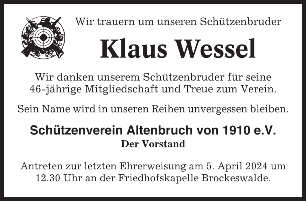<p>Wir trauern um unseren Schützenbruder</p><p>Klaus Wessel<br />Wir danken unserem Schützenbruder für seine<br />46-jährige Mitgliedschaft und Treue zum Verein.<br />Sein Name wird in unseren Reihen unvergessen bleiben.</p><p>Schützenverein Altenbruch von 1910 e.V.<br />Der Vorstand<br />Antreten zur letzten Ehrerweisung am 5. April 2024 um<br />12.30 Uhr an der Friedhofskapelle Brockeswalde.</p>