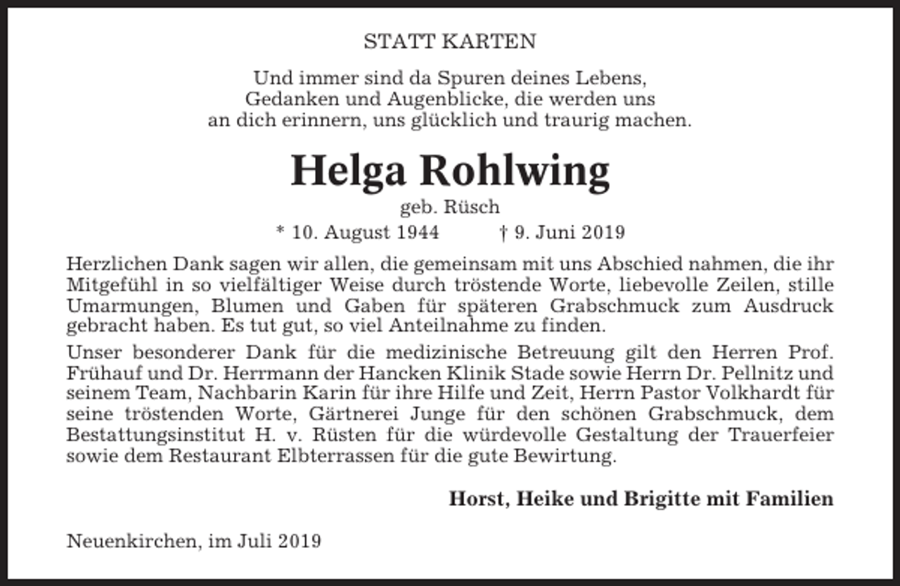 <p>STATT KARTEN<br />Und immer sind da Spuren deines Lebens,<br />Gedanken und Augenblicke, die werden uns<br />an dich erinnern, uns glücklich und traurig machen.</p><p>Helga Rohlwing<br />geb. Rüsch<br />* 10. August 1944<br />† 9. Juni 2019<br />Herzlichen Dank sagen wir allen, die gemeinsam mit uns Abschied nahmen, die ihr<br />Mitgefühl in so vielfältiger Weise durch tröstende Worte, liebevolle Zeilen, stille<br />Umarmungen, Blumen und Gaben für späteren Grabschmuck zum Ausdruck<br />gebracht haben. Es tut gut, so viel Anteilnahme zu finden.<br />Unser besonderer Dank für die medizinische Betreuung gilt den Herren Prof.<br />Frühauf und Dr. Herrmann der Hancken Klinik Stade sowie Herrn Dr. Pellnitz und<br />seinem Team, Nachbarin Karin für ihre Hilfe und Zeit, Herrn Pastor Volkhardt für<br />seine tröstenden Worte, Gärtnerei Junge für den schönen Grabschmuck, dem<br />Bestattungsinstitut H. v. Rüsten für die würdevolle Gestaltung der Trauerfeier<br />sowie dem Restaurant Elbterrassen für die gute Bewirtung.</p><p>Horst, Heike und Brigitte mit Familien<br />Neuenkirchen, im Juli 2019</p>