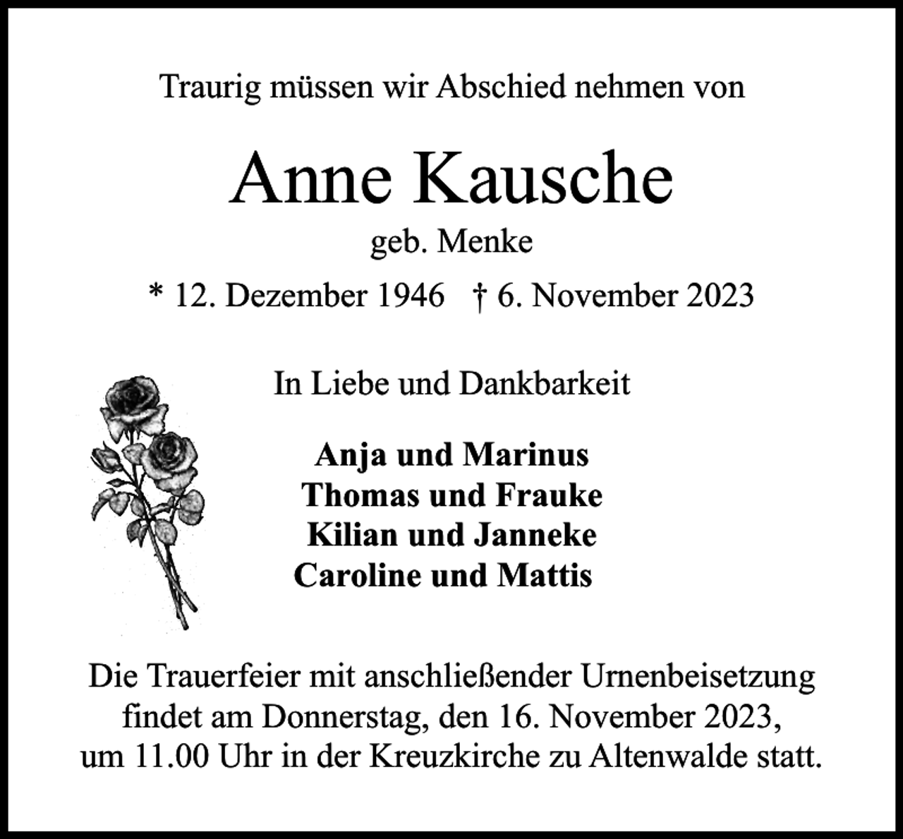 <p>Traurig müssen wir Abschied nehmen von</p><p>Anne Kausche<br />geb. Menke</p><p>* 12. Dezember 1946 † 6. November 2023<br />In Liebe und Dankbarkeit<br />Anja und Marinus<br />Thomas und Frauke<br />Kilian und Janneke<br />Caroline und Mattis<br />Die Trauerfeier mit anschließender Urnenbeisetzung<br />findet am Donnerstag, den 16. November 2023,<br />um 11.00 Uhr in der Kreuzkirche zu Altenwalde statt.</p>