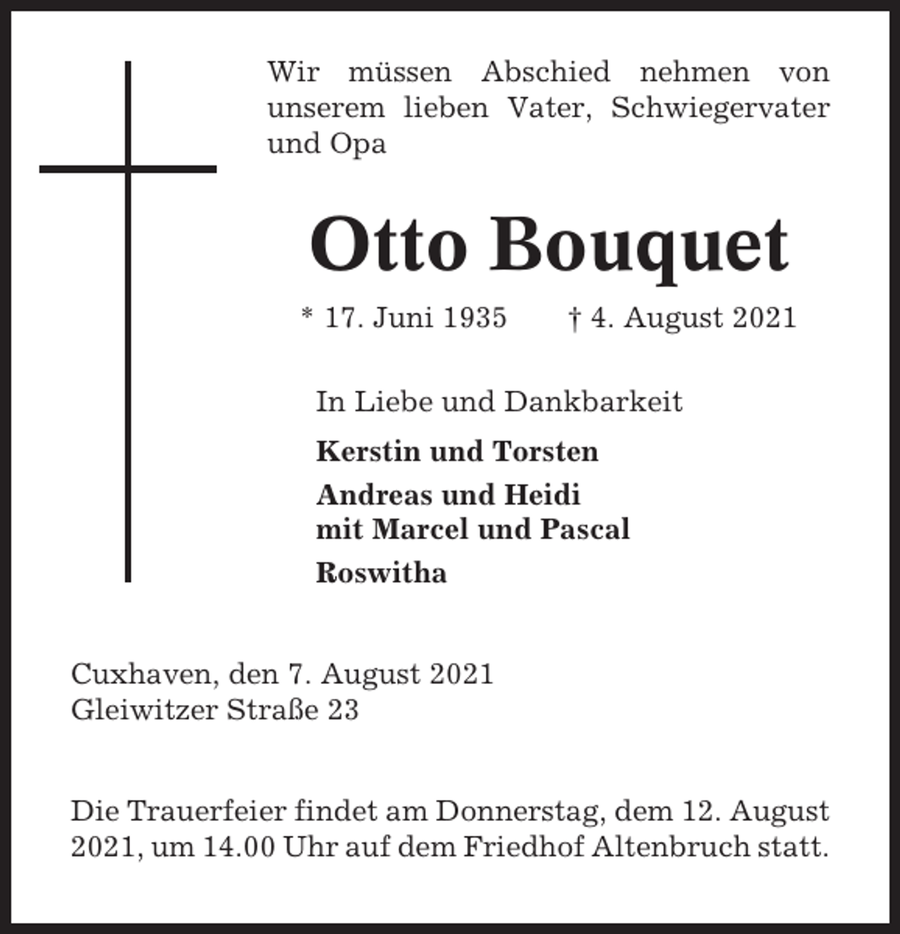 <p>Wir müssen Abschied nehmen von<br />unserem lieben Vater, Schwiegervater<br />und Opa</p><p>Otto Bouquet<br />* 17. Juni 1935</p><p>† 4. August 2021</p><p>In Liebe und Dankbarkeit<br />Kerstin und Torsten<br />Andreas und Heidi<br />mit Marcel und Pascal<br />Roswitha</p><p>Cuxhaven, den 7. August 2021<br />Gleiwitzer Straße 23<br />Die Trauerfeier findet am Donnerstag, dem 12. August<br />2021, um 14.00 Uhr auf dem Friedhof Altenbruch statt.</p>