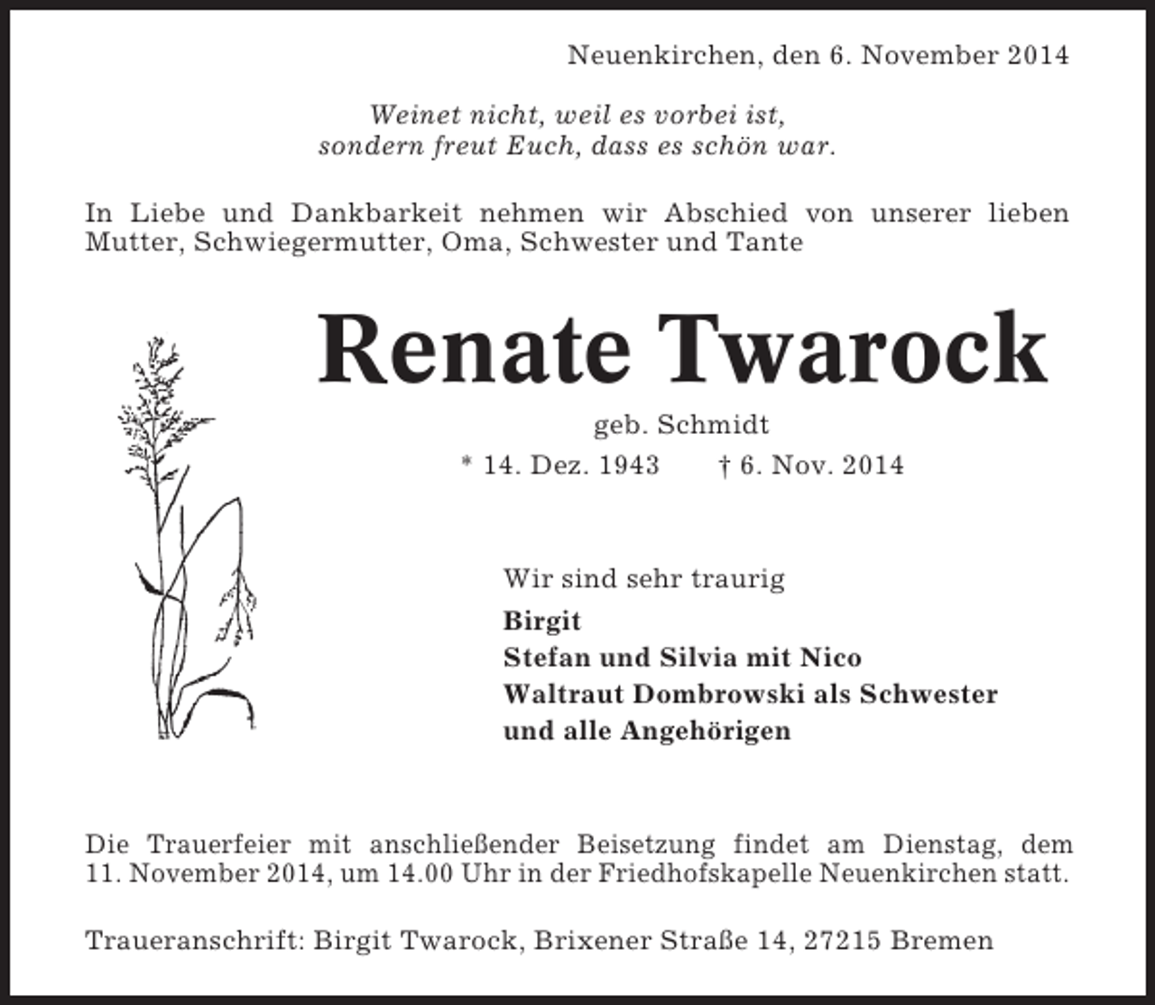 <p>Neuenkirchen, den 6. November 2014<br />Weinet nicht, weil es vorbei ist,<br />sondern freut Euch, dass es schön war.<br />In Liebe und Dankbarkeit nehmen wir Abschied von unserer lieben<br />Mutter, Schwiegermutter, Oma, Schwester und Tante</p><p>Renate Twarock<br />geb. Schmidt<br />* 14. Dez. 1943<br />† 6. Nov. 2014</p><p>Wir sind sehr traurig<br />Birgit<br />Stefan und Silvia mit Nico<br />Waltraut Dombrowski als Schwester<br />und alle Angehörigen</p><p>Die Trauerfeier mit anschließender Beisetzung findet am Dienstag, dem<br />11. November 2014, um 14.00 Uhr in der Friedhofskapelle Neuenkirchen statt.<br />Traueranschrift: Birgit Twarock, Brixener Straße 14, 27215 Bremen</p>