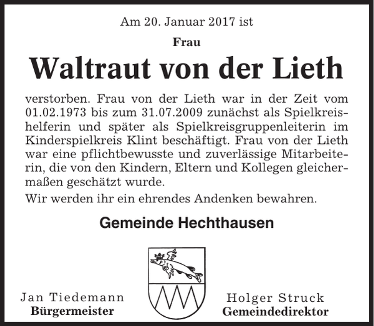 <p>Am 20. Januar 2017 ist<br />Frau</p><p>Waltraut von der Lieth<br />verstorben. Frau von der Lieth war in der Zeit vom<br />01.02.1973 bis zum 31.07.2009 zunächst als Spielkreishelferin und später als Spielkreisgruppenleiterin im<br />Kinderspielkreis Klint beschäftigt. Frau von der Lieth<br />war eine pflichtbewusste und zuverlässige Mitarbeiterin, die von den Kindern, Eltern und Kollegen gleichermaßen geschätzt wurde.<br />Wir werden ihr ein ehrendes Andenken bewahren.</p><p>Gemeinde Hechthausen</p><p>Jan Tiedemann<br />Bürgermeister</p><p>Holger Struck<br />Gemeindedirektor</p>