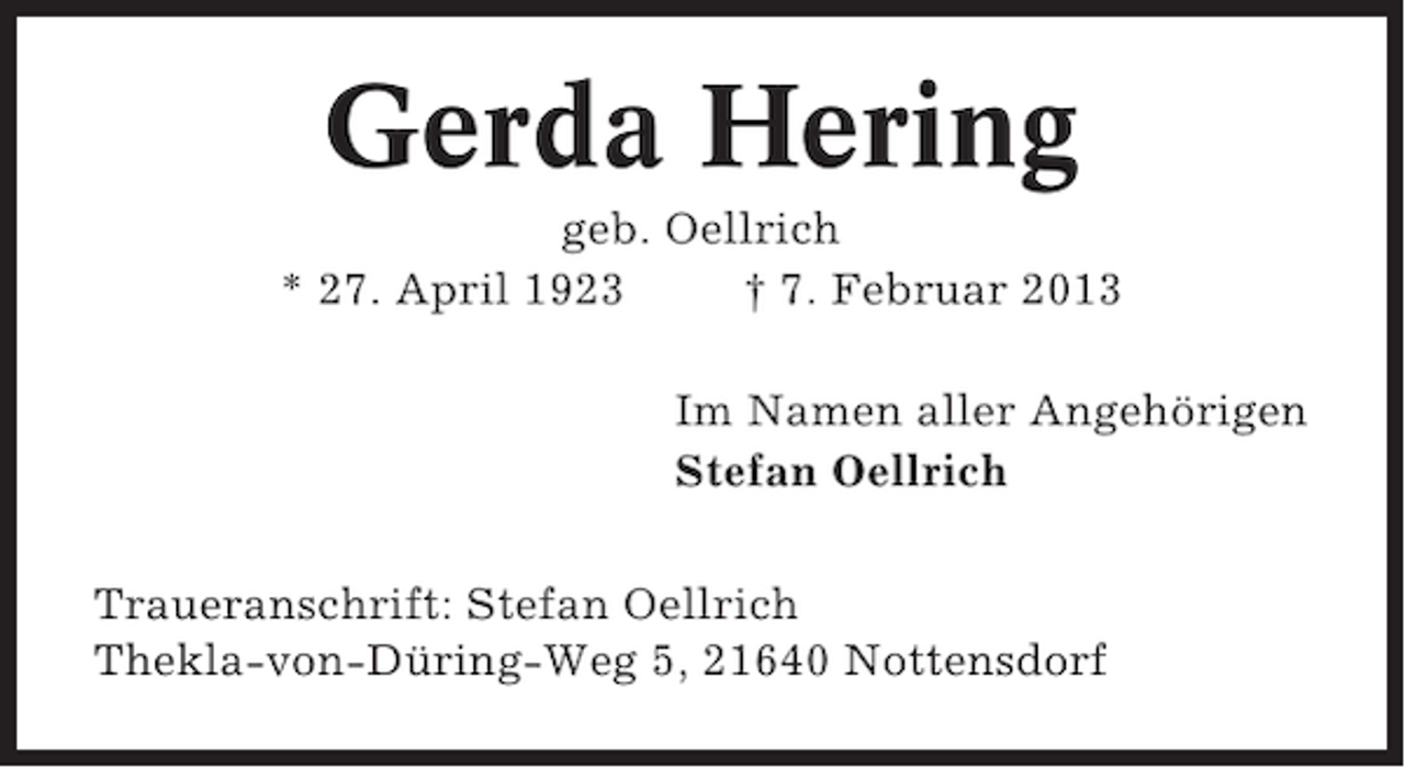 <p>Gerda Hering<br />geb. Oellrich<br />* 27. April 1923<br />† 7. Februar 2013<br />Im Namen aller Angehörigen<br />Stefan Oellrich<br />Traueranschrift: Stefan Oellrich<br />Thekla-von-Düring-Weg 5, 21640 Nottensdorf</p>