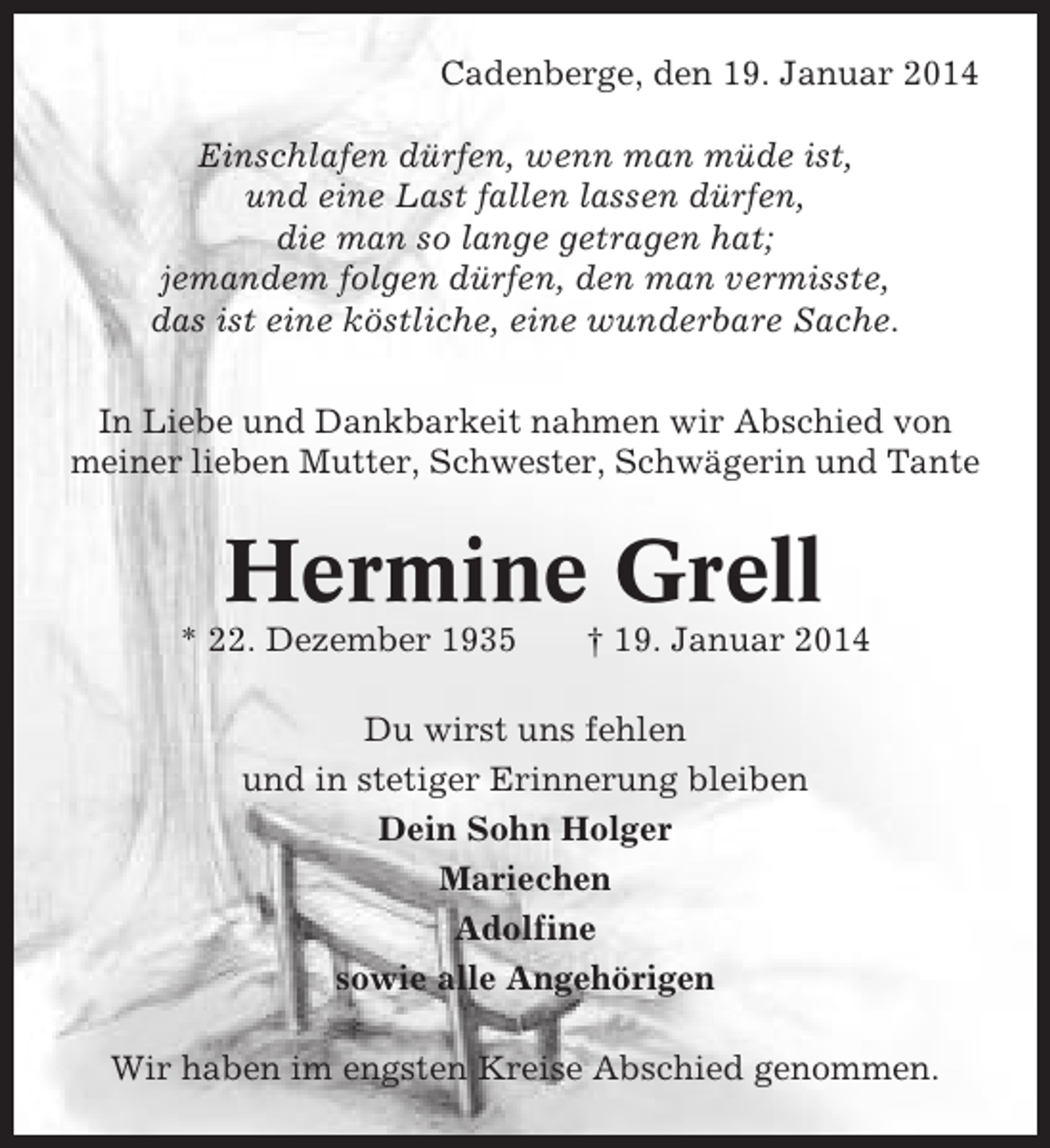 <p>Cadenberge, den 19. Januar 2014<br />Einschlafen dürfen, wenn man müde ist,<br />und eine Last fallen lassen dürfen,<br />die man so lange getragen hat;<br />jemandem folgen dürfen, den man vermisste,<br />das ist eine köstliche, eine wunderbare Sache.<br />In Liebe und Dankbarkeit nahmen wir Abschied von<br />meiner lieben Mutter, Schwester, Schwägerin und Tante</p><p>Hermine Grell<br />* 22. Dezember 1935</p><p>† 19. Januar 2014</p><p>Du wirst uns fehlen<br />und in stetiger Erinnerung bleiben<br />Dein Sohn Holger<br />Mariechen<br />Adolfine<br />sowie alle Angehörigen<br />Wir haben im engsten Kreise Abschied genommen.</p>