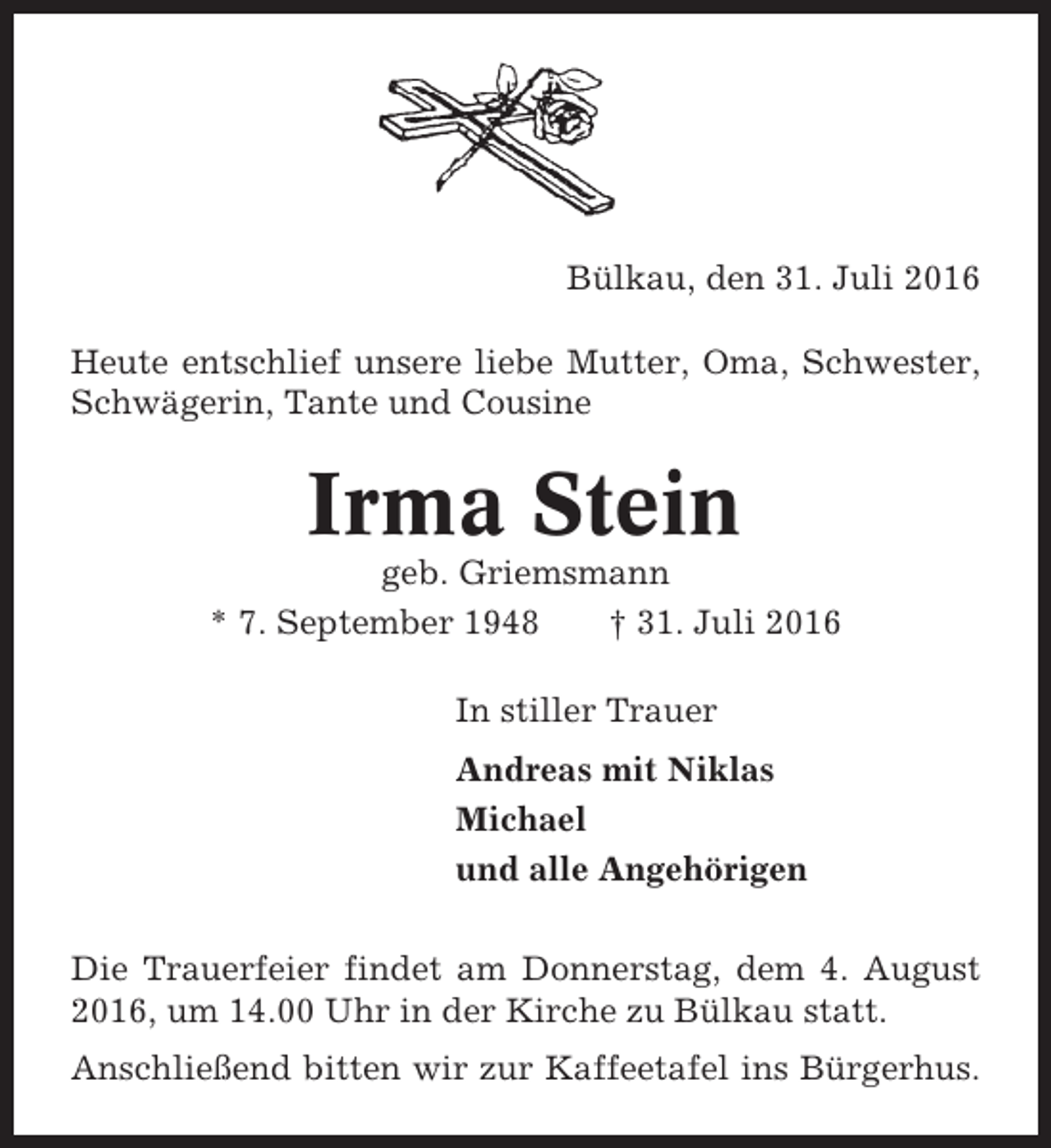 <p>Bülkau, den 31. Juli 2016<br />Heute entschlief unsere liebe Mutter, Oma, Schwester,<br />Schwägerin, Tante und Cousine</p><p>Irma Stein<br />geb. Griemsmann<br />* 7. September 1948<br />† 31. Juli 2016<br />In stiller Trauer<br />Andreas mit Niklas<br />Michael<br />und alle Angehörigen<br />Die Trauerfeier findet am Donnerstag, dem 4. August<br />2016, um 14.00 Uhr in der Kirche zu Bülkau statt.<br />Anschließend bitten wir zur Kaffeetafel ins Bürgerhus.</p>