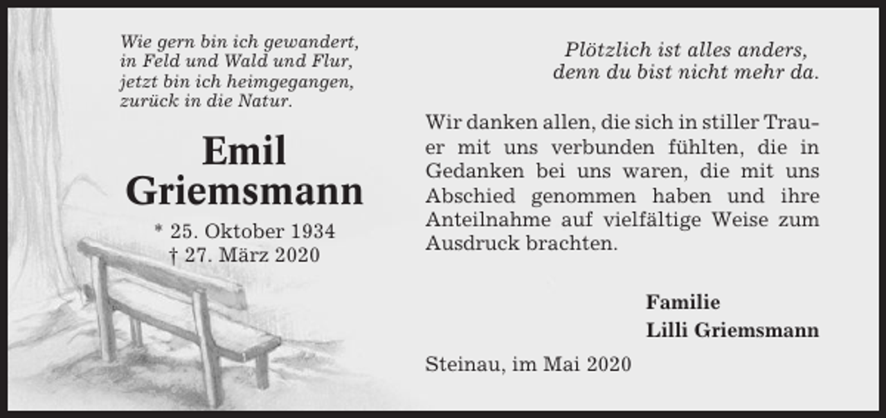 <p>Wie gern bin ich gewandert,<br />in Feld und Wald und Flur,<br />jetzt bin ich heimgegangen,<br />zurück in die Natur.</p><p>Emil<br />Griemsmann<br />* 25. Oktober 1934<br />† 27. März 2020</p><p>Plötzlich ist alles anders,<br />denn du bist nicht mehr da.<br />Wir danken allen, die sich in stiller Trauer mit uns verbunden fühlten, die in<br />Gedanken bei uns waren, die mit uns<br />Abschied genommen haben und ihre<br />Anteilnahme auf vielfältige Weise zum<br />Ausdruck brachten.<br />Familie<br />Lilli Griemsmann<br />Steinau, im Mai 2020</p>
