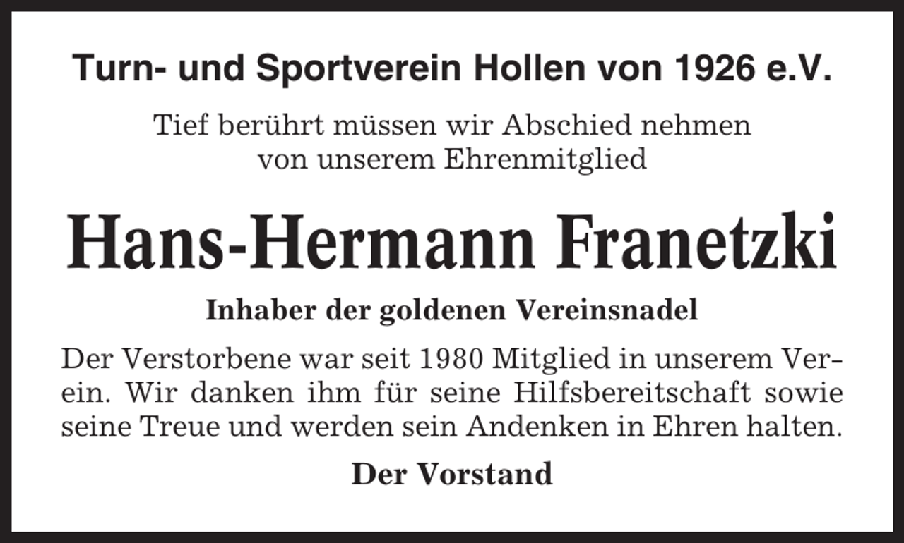 <p>Turn- und Sportverein Hollen von 1926 e.V.<br />Tief berührt müssen wir Abschied nehmen<br />von unserem Ehrenmitglied</p><p>Hans-Hermann Franetzki<br />Inhaber der goldenen Vereinsnadel<br />Der Verstorbene war seit 1980 Mitglied in unserem Verein. Wir danken ihm für seine Hilfsbereitschaft sowie<br />seine Treue und werden sein Andenken in Ehren halten.</p><p>Der Vorstand</p>