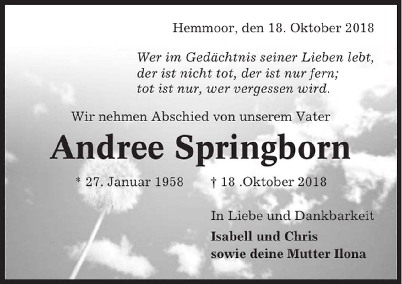 <p>Hemmoor, den 18. Oktober 2018<br />Wer im Gedächtnis seiner Lieben lebt,<br />der ist nicht tot, der ist nur fern;<br />tot ist nur, wer vergessen wird.<br />Wir nehmen Abschied von unserem Vater</p><p>Andree Springborn<br />* 27. Januar 1958</p><p>† 18 .Oktober 2018<br />In Liebe und Dankbarkeit<br />Isabell und Chris<br />sowie deine Mutter Ilona</p>