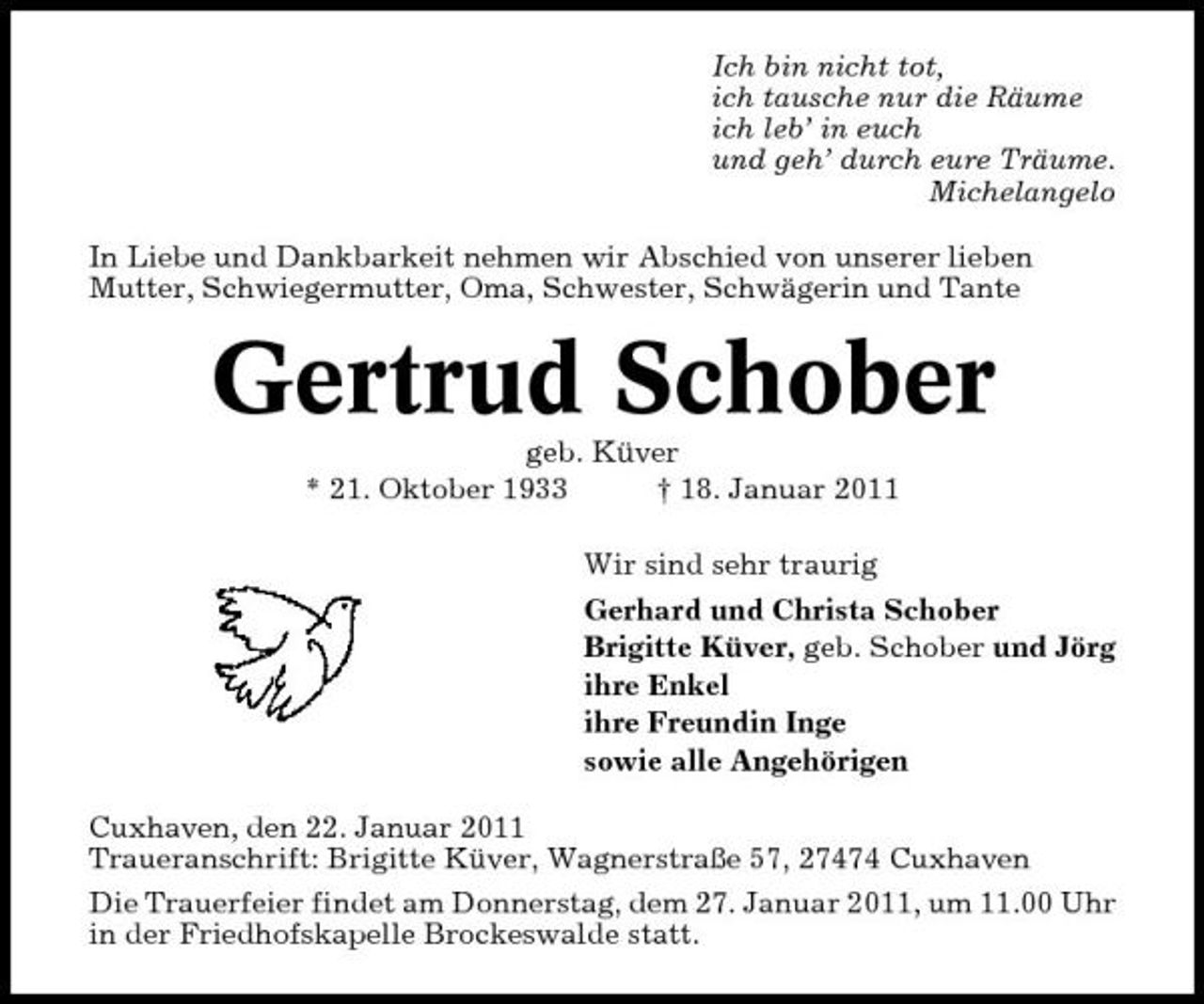 <p>Ich bin nicht tot, ich tausche nur die Räume ich leb’ in euch und geh’ durch eure Träume. Michelangelo In Liebe und Dankbarkeit nehmen wir Abschied von unserer lieben Mutter, Schwiegermutter, Oma, Schwester, Schwägerin und Tante</p>
<p>Gertrud Schober<br />geb. Küver * 21. Oktober 1933 † 18. Januar 2011 Wir sind sehr traurig Gerhard und Christa Schober Brigitte Küver, geb. Schober und Jörg ihre Enkel ihre Freundin Inge sowie alle Angehörigen Cuxhaven, den 22. Januar 2011 Traueranschrift: Brigitte Küver, Wagnerstraße 57, 27474 Cuxhaven Die Trauerfeier findet am Donnerstag, dem 27. Januar 2011, um 11.00 Uhr in der Friedhofskapelle Brockeswalde statt.</p>