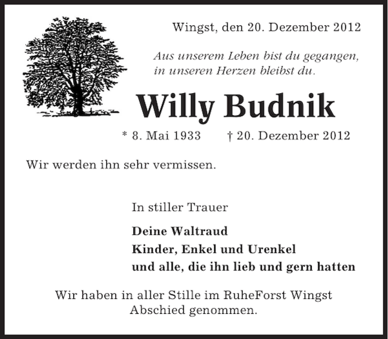 <p>Wingst, den 20. Dezember 2012<br />Aus unserem Leben bist du gegangen,<br />in unseren Herzen bleibst du.</p><p>Willy Budnik<br />* 8. Mai 1933</p><p>† 20. Dezember 2012</p><p>Wir werden ihn sehr vermissen.<br />In stiller Trauer<br />Deine Waltraud<br />Kinder, Enkel und Urenkel<br />und alle, die ihn lieb und gern hatten<br />Wir haben in aller Stille im RuheForst Wingst<br />Abschied genommen.</p>