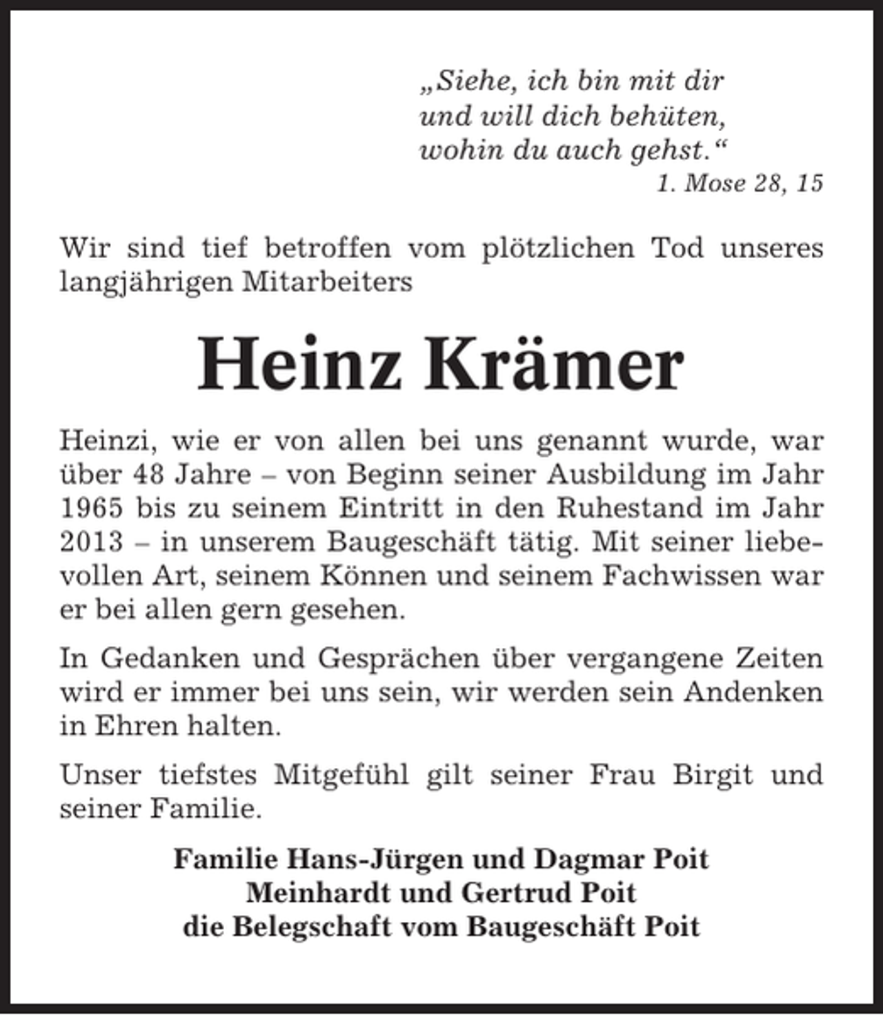 <p>„Siehe, ich bin mit dir<br />und will dich behüten,<br />wohin du auch gehst.“<br />1. Mose 28, 15</p><p>Wir sind tief betroffen vom plötzlichen Tod unseres<br />langjährigen Mitarbeiters</p><p>Heinz Krämer<br />Heinzi, wie er von allen bei uns genannt wurde, war<br />über 48 Jahre – von Beginn seiner Ausbildung im Jahr<br />1965 bis zu seinem Eintritt in den Ruhestand im Jahr<br />2013 – in unserem Baugeschäft tätig. Mit seiner liebevollen Art, seinem Können und seinem Fachwissen war<br />er bei allen gern gesehen.<br />In Gedanken und Gesprächen über vergangene Zeiten<br />wird er immer bei uns sein, wir werden sein Andenken<br />in Ehren halten.<br />Unser tiefstes Mitgefühl gilt seiner Frau Birgit und<br />seiner Familie.<br />Familie Hans-Jürgen und Dagmar Poit<br />Meinhardt und Gertrud Poit<br />die Belegschaft vom Baugeschäft Poit</p>