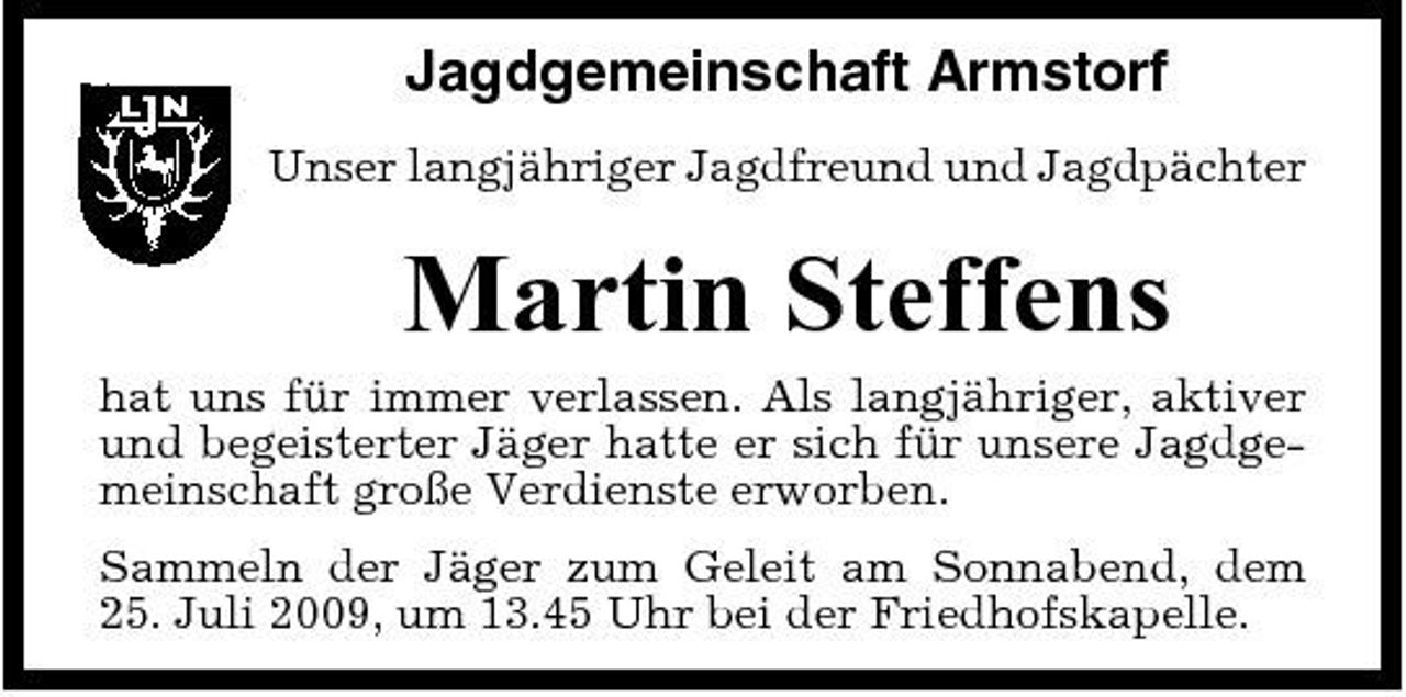 <p>Jagdgemeinschaft Armstorf<br />Unser langjähriger Jagdfreund und Jagdpächter</p><p>Martin Steffens<br />hat uns für immer verlassen. Als langjähriger, aktiver und begeisterter Jäger hatte er sich für unsere Jagdgemeinschaft große Verdienste erworben. Sammeln der Jäger zum Geleit am Sonnabend, dem 25. Juli 2009, um 13.45 Uhr bei der Friedhofskapelle.</p>