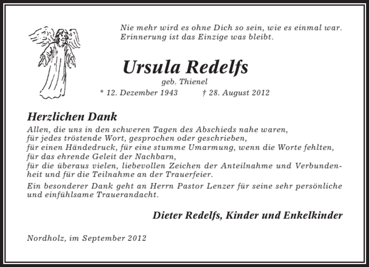 <p>Nie mehr wird es ohne Dich so sein, wie es einmal war.<br />Erinnerung ist das Einzige was bleibt.</p><p>Ursula Redelfs<br />geb. Thienel<br />* 12. Dezember 1943<br />† 28. August 2012</p><p>Herzlichen Dank<br />Allen, die uns in den schweren Tagen des Abschieds nahe waren,<br />für jedes tröstende Wort, gesprochen oder geschrieben,<br />für einen Händedruck, für eine stumme Umarmung, wenn die Worte fehlten,<br />für das ehrende Geleit der Nachbarn,<br />für die überaus vielen, liebevollen Zeichen der Anteilnahme und Verbundenheit und für die Teilnahme an der Trauerfeier.<br />Ein besonderer Dank geht an Herrn Pastor Lenzer für seine sehr persönliche<br />und einfühlsame Trauerandacht.</p><p>Dieter Redelfs, Kinder und Enkelkinder<br />Nordholz, im September 2012</p>