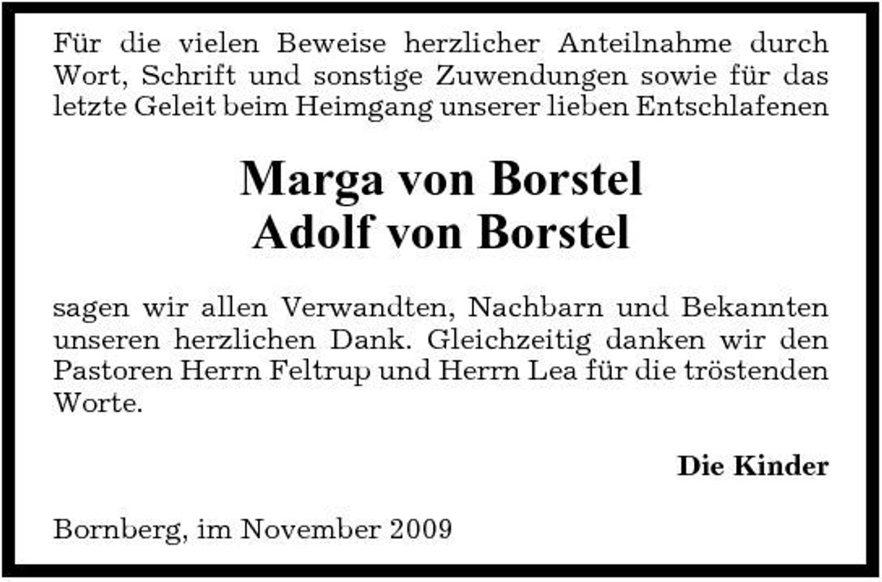 <p>Für die vielen Beweise herzlicher Anteilnahme durch Wort, Schrift und sonstige Zuwendungen sowie für das letzte Geleit beim Heimgang unserer lieben Entschlafenen</p><p>Marga von Borstel Adolf von Borstel<br />sagen wir allen Verwandten, Nachbarn und Bekannten unseren herzlichen Dank. Gleichzeitig danken wir den Pastoren Herrn Feltrup und Herrn Lea für die tröstenden Worte. Die Kinder Bornberg, im November 2009</p>