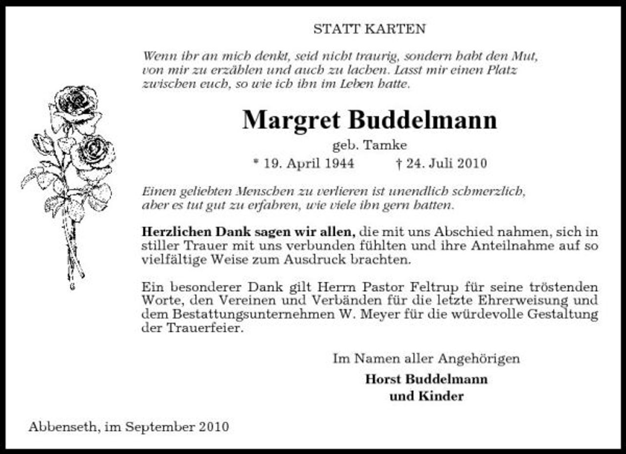<p>STATT KARTEN Wenn ihr an mich denkt, seid nicht traurig, sondern habt den Mut, von mir zu erzählen und auch zu lachen. Lasst mir einen Platz zwischen euch, so wie ich ihn im Leben hatte.</p><p>Margret Buddelmann<br />geb. Tamke * 19. April 1944 † 24. Juli 2010 Einen geliebten Menschen zu verlieren ist unendlich schmerzlich, aber es tut gut zu erfahren, wie viele ihn gern hatten. Herzlichen Dank sagen wir allen, die mit uns Abschied nahmen, sich in stiller Trauer mit uns verbunden fühlten und ihre Anteilnahme auf so vielfältige Weise zum Ausdruck brachten. Ein besonderer Dank gilt Herrn Pastor Feltrup für seine tröstenden Worte, den Vereinen und Verbänden für die letzte Ehrerweisung und dem Bestattungsunternehmen W. Meyer für die würdevolle Gestaltung der Trauerfeier. Im Namen aller Angehörigen Horst Buddelmann und Kinder Abbenseth, im September 2010</p>