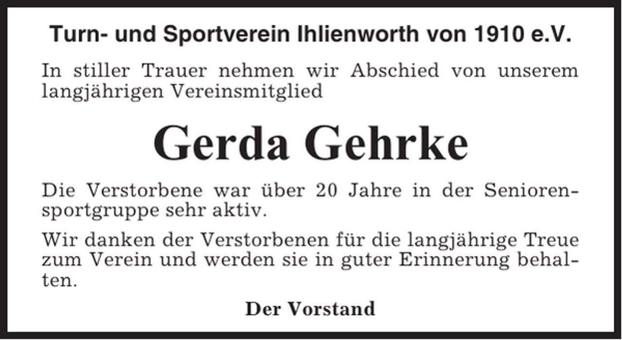 <p>Turn- und Sportverein Ihlienworth von 1910 e.V.<br />In stiller Trauer nehmen wir Abschied von unserem<br />langjährigen Vereinsmitglied</p><p>Gerda Gehrke<br />Die Verstorbene war über 20 Jahre in der Seniorensportgruppe sehr aktiv.<br />Wir danken der Verstorbenen für die langjährige Treue<br />zum Verein und werden sie in guter Erinnerung behalten.<br />Der Vorstand</p>