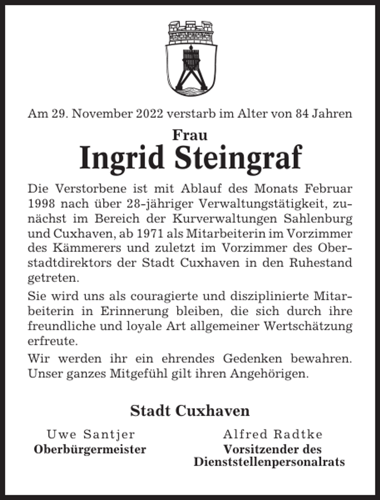 <p>Am 29. November 2022 verstarb im Alter von 84 Jahren</p><p>Frau</p><p>Ingrid Steingraf<br />Die Verstorbene ist mit Ablauf des Monats Februar<br />1998 nach über 28-jähriger Verwaltungstätigkeit, zunächst im Bereich der Kurverwaltungen Sahlenburg<br />und Cuxhaven, ab 1971 als Mitarbeiterin im Vorzimmer<br />des Kämmerers und zuletzt im Vorzimmer des Oberstadtdirektors der Stadt Cuxhaven in den Ruhestand<br />getreten.<br />Sie wird uns als couragierte und disziplinierte Mitarbeiterin in Erinnerung bleiben, die sich durch ihre<br />freundliche und loyale Art allgemeiner Wertschätzung<br />erfreute.<br />Wir werden ihr ein ehrendes Gedenken bewahren.<br />Unser ganzes Mitgefühl gilt ihren Angehörigen.</p><p>Stadt Cuxhaven<br />Uwe Santjer<br />Oberbürgermeister</p><p>Alfred Radtke<br />Vorsitzender des<br />Dienststellenpersonalrats</p>