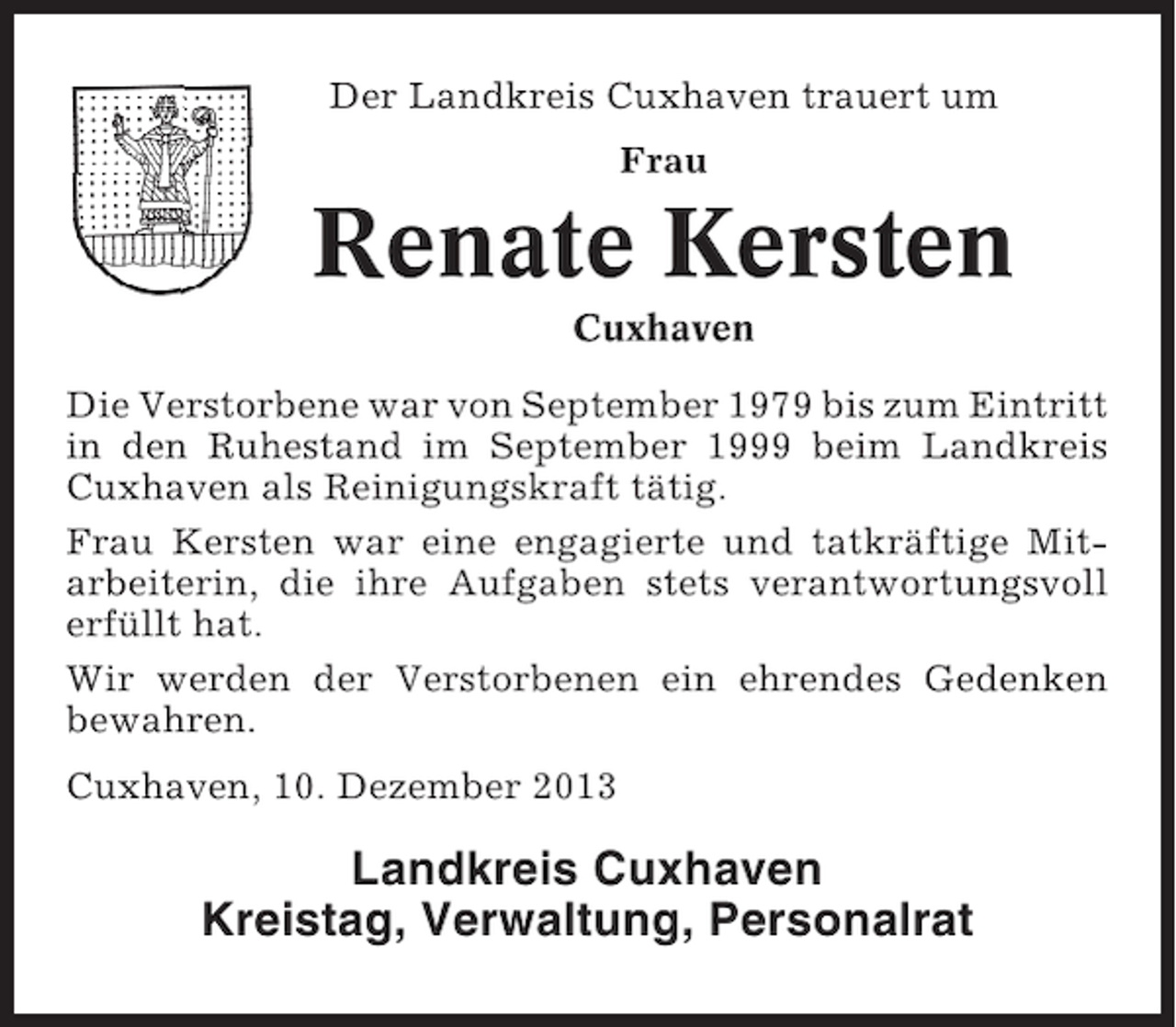 <p>Der Landkreis Cuxhaven trauert um<br />Frau</p><p>Renate Kersten<br />Cuxhaven<br />Die Verstorbene war von September 1979 bis zum Eintritt<br />in den Ruhestand im September 1999 beim Landkreis<br />Cuxhaven als Reinigungskraft tätig.<br />Frau Kersten war eine engagierte und tatkräftige Mitarbeiterin, die ihre Aufgaben stets verantwortungsvoll<br />erfüllt hat.<br />Wir werden der Verstorbenen ein ehrendes Gedenken<br />bewahren.<br />Cuxhaven, 10. Dezember 2013</p><p>Landkreis Cuxhaven<br />Kreistag, Verwaltung, Personalrat</p>