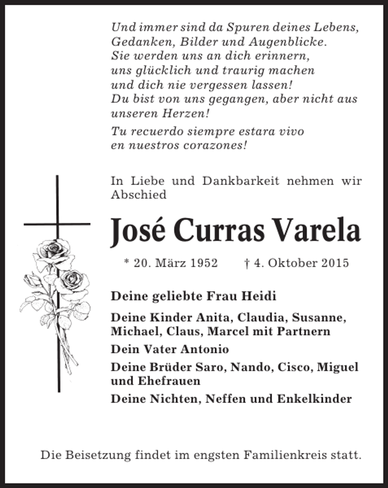 <p>Und immer sind da Spuren deines Lebens,<br />Gedanken, Bilder und Augenblicke.<br />Sie werden uns an dich erinnern,<br />uns glücklich und traurig machen<br />und dich nie vergessen lassen!<br />Du bist von uns gegangen, aber nicht aus<br />unseren Herzen!<br />Tu recuerdo siempre estara vivo<br />en nuestros corazones!<br />In Liebe und Dankbarkeit nehmen wir<br />Abschied</p><p>José Curras Varela<br />* 20. März 1952</p><p>† 4. Oktober 2015</p><p>Deine geliebte Frau Heidi<br />Deine Kinder Anita, Claudia, Susanne,<br />Michael, Claus, Marcel mit Partnern<br />Dein Vater Antonio<br />Deine Brüder Saro, Nando, Cisco, Miguel<br />und Ehefrauen<br />Deine Nichten, Neffen und Enkelkinder</p><p>Die Beisetzung findet im engsten Familienkreis statt.</p>
