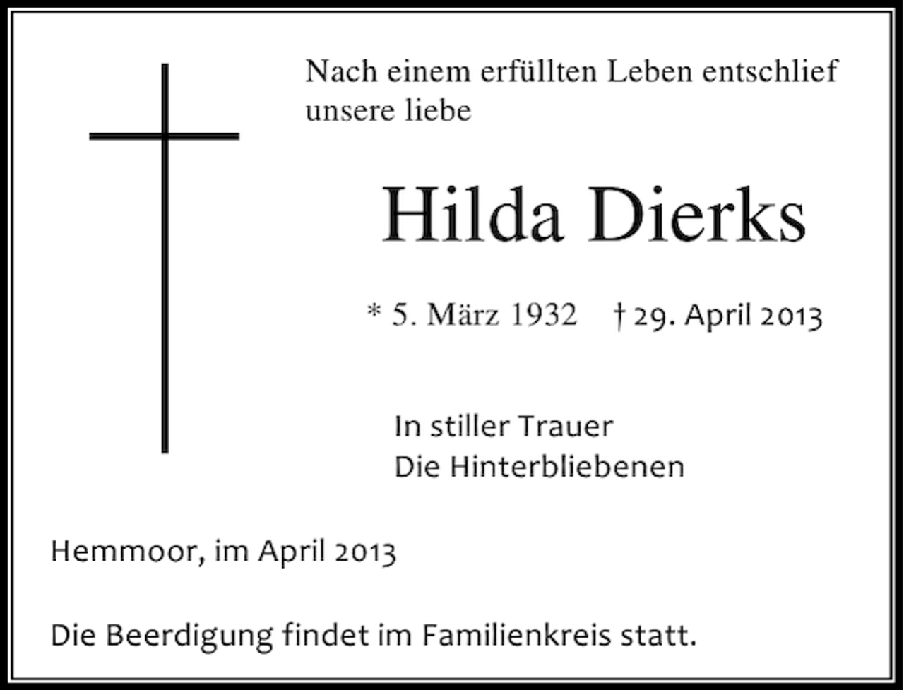 <p>Nach einem erfüllten Leben entschlief<br />unsere liebe</p><p>Hilda Dierks<br />* 5. März 1932</p><p>† 29. April 2013</p><p>In stiller Trauer<br />Die Hinterbliebenen<br />Hemmoor, im April 2013<br />Die Beerdigung findet im Familienkreis statt.</p>